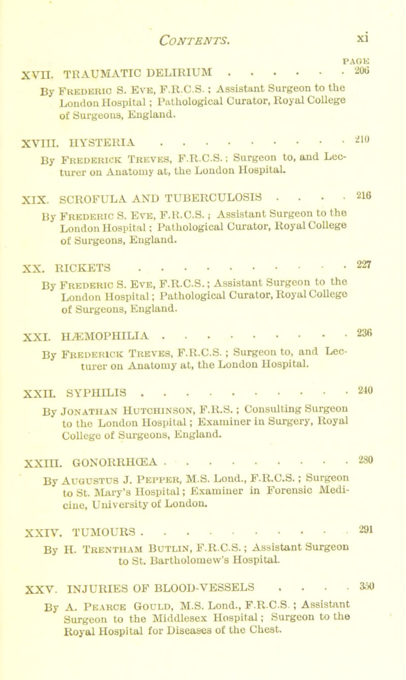 XVII. TRAUMATIC DELIRIUM By Frederic S. Eve, F.R.C.S.; Assistant Surgeon to the London Hospital; Pathological Curator, Royal College of Surgeons, England. XVIII. HYSTERIA By Frederick Treves, F.R.C.S.; Surgeon to, and Lec- turer on Anatomy at, the London Hospital. XIX. SCROFULA AND TUBERCULOSIS . . . • By Frederic S. Eve, F.R.C.S.; Assistant Surgeon to the London Hospital; Pathological Curator, Royal College of Surgeons, England. XX. RICKETS By Frederic S. Eve, F.R.C.S.; Assistant Surgeon to the London Hospital; Pathological Curator, Royal College of Surgeons, England. XXI. HAEMOPHILIA By Frederick Treves, F.R.C.S.; Surgeon to, and Lec- turer on Anatomy at, the London Hospital. XXII. SYPHILIS By Jonathan Hutchinson, F.R.S.; Consulting Surgeon to the London Hospital; Examiner in Surgery, Royal College of Surgeons, England. ran. GONORRHOEA By Augustus J. Pepper, M.S. Lond., F.R.C.S.; Surgeon to St. Mary’s Hospital; Examiner in Forensic Medi- cine, University of London. XXIV. TUMOURS By H. Trentham Butlin, F.R.C.S.; Assistant Surgeon to St. Bartholomew’s Hospital. XXV. INJURIES OF BLOOD-VESSELS . . • • 350 By A. Pearce Gould, M.S. Lond., F.R.C.S.; Assistant Surgeon to the Middlesex Hospital; Surgeon to the Royal Hospital for Diseases of the Chest.