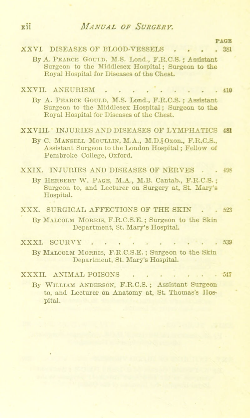 PAGE XXVI DISEASES OF BLOOD-VESSELS .... 381 By A. Pearce Goct.d. M.S. Lond., F.R.C.S.; Assistant Surgeon to the Middlesex Hospital; Surgeon to the Itoyal Hospital for Diseases of the Chest. XXVII. ANEURISM . 410 By A. Pearce Goui.d, M.S. Lond., F.R.C.S. ; Assistant Surgeon to the Middlesex Hospital; Surgeon to the Royal Hospital for Diseases of the Chest. XXVIII. INJURIES AND DISEASES OF LYMPHATICS 481 By C. Mansell Moullix, M.A., M.D.fOxon., F.R.C.S., Assistant Surgeon to the London Hospital; Fellow of Pembroke College, Oxford. XXIX. INJURIES AND DISEASES OF NERVES . . 135 By Herbert W. Page, M.A., M.B. Cantab., F.R.C.S.; Surgeon to, and Lecturer on Surgery at, St- Mary’s Hospital. XXX. SURGICAL AFFECTIONS OF THE SETS’ . . 523 By Malcolm Morris, F.R.C.S.E.; Surgeon to the Skin Department, St. Mary’s Hospital. XXXI. SCURVY 539 By Malcolm Morris, F.R.C.S.E.; Surgeon to the Skin Department, St. Mary’s Hospital. XXXII. ANIMAL POISONS 51T By William Anderson, F.R.C.S. ; Assistant Surgeon to, and Lecturer on Anatomy at, St. Thomas’s Hos- pital.
