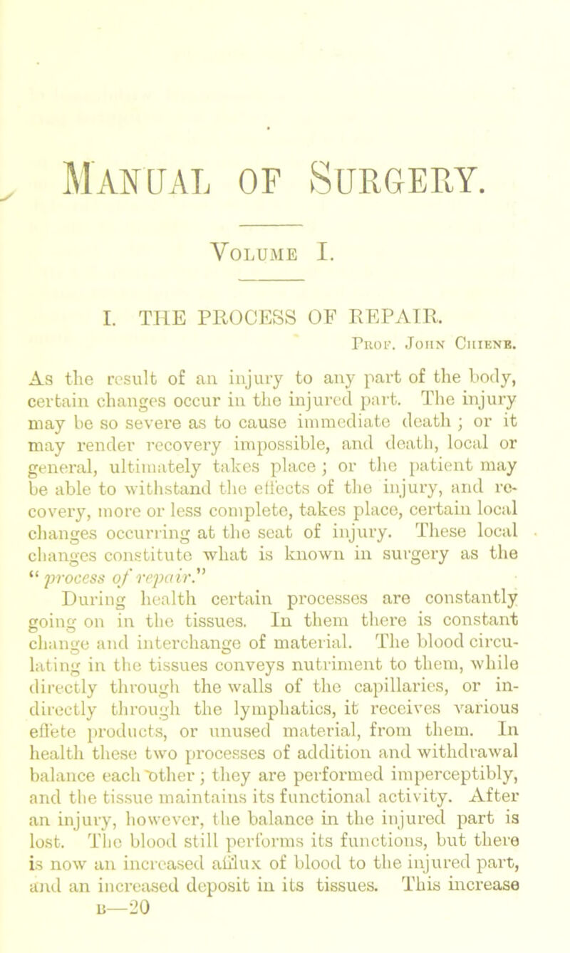 Volume I. I. THE PROCESS OF REPAIR. Prop. John Ciuene. As the result of an injury to any part of the body, certain changes occur in the injured part. The injury may be so severe as to cause immediate death ; or it may render recovery impossible, and death, local or general, ultimately takes place ; or the patient may be able to withstand the effects of the injury, and re- covery, more or less complete, takes place, certain local changes occurring at the seat of injury. These local changes constitute what is known in surgery as the “ process of repair'' During health certain processes are constantly going on in the tissues. In them there is constant change and interchange of material. The blood circu- lating in the tissues conveys nutriment to them, while directly through the walls of the capillaries, or in- directly through the lymphatics, it receives various effete products, or unused material, from them. In health these two pi’ocesses of addition and withdrawal balance each'other ; they are performed imperceptibly, and the tissue maintains its functional activity. After an injury, however, the balance in the injured part is lost. The blood still performs its functions, but there is now an increased afflux of blood to the injured part, and an increased deposit in its tissues. This increase n—20