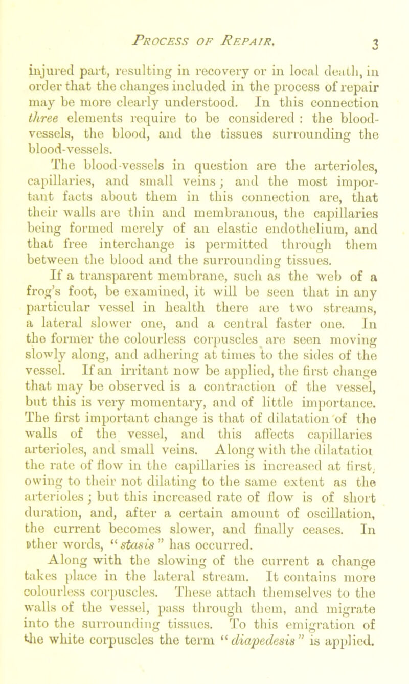 injured part, resulting in recovery or in local death, in order that the changes included in the process of repair may be more clearly understood. In this connection three elements require to be considered : the blood- vessels, the blood, and the tissues surrounding the blood-vessels. The blood vessels in question are the arterioles, capillaries, and small veins; and the most impor- tant facts about them in this connection are, that their walls are thin and membranous, the capillaries being formed merely of an elastic endothelium, and that free interchange is permitted through them between the blood and the surrounding tissues. If a transparent membrane, such as the web of a frog’s foot, be examined, it will be seen that in any particular vessel in health there are two streams, a lateral slower one, and a central faster one. In the former the colourless corpuscles are seen moving slowly along, and adhering at times to the sides of the vessel. If an irritant now be applied, the first change that may be observed is a contraction of the vessel, but this is very momentary, and of little importance. The first important change is that of dilatation of the walls of the vessel, and this affects capillaries arterioles, and small veins. Along with the dilatatioi the rate of flow in the capillaries is increased at first, owing to their not dilating to the same extent as the arterioles; but this increased rate of flow is of short duration, and, after a certain amount of oscillation, the current becomes slower, and finally ceases. In Dther words, “ stasis ” has occurred. Along with the slowing of the current a change takes place in the lateral stream. It contains more colourless corpuscles. These attach themselves to the walls of the vessel, pass through them, and migrate into the surrounding tissues. To this emigration of the white corpuscles the term “ diapedesis ” is applied.