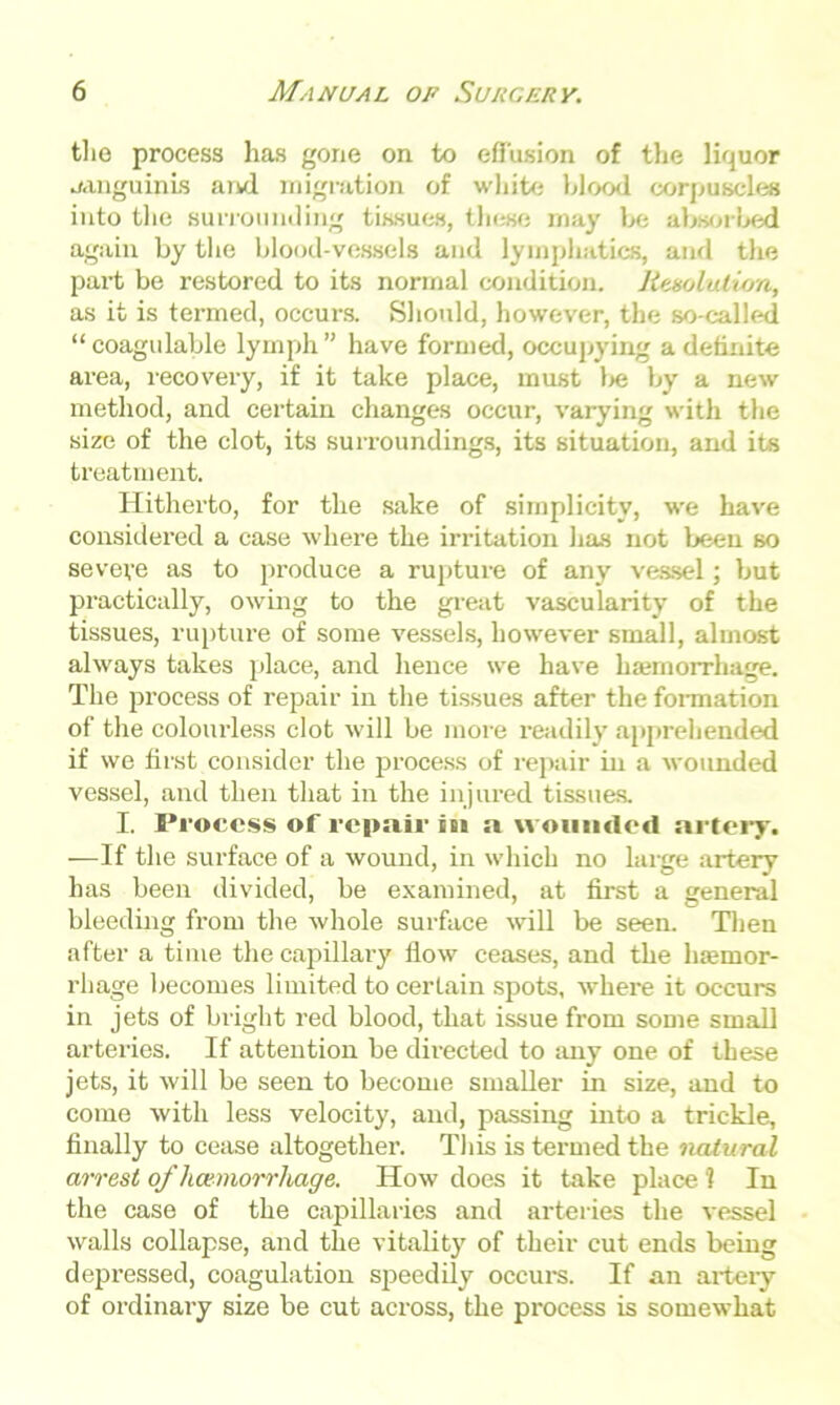 the process has gone on to effusion of the liquor sanguinis aivl migration of white blood corpuscles into the surrounding tissues, these may be absorbed again by the blood-vessels and lymphatics, and the part be restored to its normal condition. Resolution, as it is termed, occurs. Should, however, the so-called “ coagulable lymph ” have formed, occupying a definite area, recovery, if it take place, must l>e by a new method, and certain changes occur, varying with the size of the clot, its surroundings, its situation, and its treatment. Hitherto, for the sake of simplicity, we have considered a case where the irritation has not been so seveve as to produce a rupture of any vessel; but practically, owing to the great vascularity of the tissues, rupture of some vessels, however small, almost always takes place, and hence we have iuemorrhage. The process of repair in the tissues after the formation of the colourless clot will be more readily apprehended if we first consider the process of repair in a wounded vessel, and then that in the injured tissues. I. Process of repair in a wounded artery. —If the surface of a wound, in which no large artery has been divided, be examined, at first a general bleeding from the whole surface will be seen. Then after a time the capillary flow ceases, and the hemor- rhage becomes limited to certain spots, where it occurs in jets of bright red blood, that issue from some small arteries. If attention be directed to any one of these jets, it will be seen to become smaller in size, and to come with less velocity, and, passing into a trickle, finally to cease altogether. This is termed the natural arrest of haemorrhage. How does it take place '? In the case of the capillaries and arteries the vessel walls collapse, and the vitality of their cut ends being depressed, coagulation speedily occurs. If an artery of ordinary size be cut across, the process is somewhat