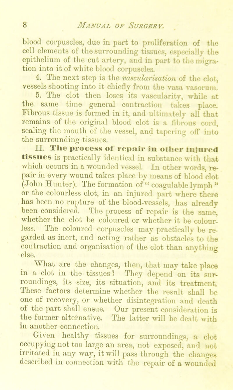 blood corpuscles, due in part to proliferation of the cell elements of the surrounding tissues, especially the epithelium of the cut artery, and in part to the migra- tion into it of white blood corpuscles. 4. The next step is the vancularixalion of the clot, vessels shooting into it chiefly from the vasa vasorum. 5. The clot then loses its vascularity, while at the same time general contraction takes place. Fibrous tissue is formed in it, and ultimately all that remains of the original blood clot is a fibrous cord, sealing the mouth of the vessel, and tapering off into the surrounding tissues. II. Tlic process of repair in other injured tissues is practically identical in substance with that which occurs in a wounded vessel. In other words, re- pair in every wound takes place by means of blood clot (John Hunter). The formation of “ eoagulable lymph ” or the colourless clot, in an injured part where there has been no rupture of the blood-vessels, has alreadv been considered. The process of repair is the same, whether the clot be coloured or whether it be colour- less. The coloured corpuscles may practically be re- garded as inert, and acting rather as obstacles to the contraction and organisation of the clot than anything else. What are the changes, then, that may take place in a clot in the tissues? They depend'on its sur- roundings, its size, its situation, and its treatment These factors determine whether the result shall be one of recovery, or whether disintegration and death of the part shall ensue. Our present consideration is the former alternative. The latter will be dealt with in another connection. Given healthy tissues for surroundings, a clot occupying not too large an area, not exposed, and not irritated in any way, it will pass through the changes described in connection with the repair of a wounded