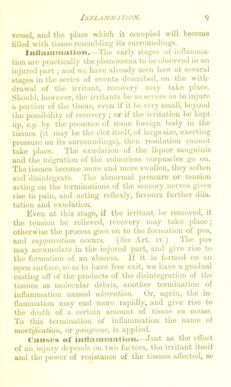 vessel, anil the place which it occupied will become tilled with tissue resembling its surroundings. Inliamuiufion.—The early stages of inflamma- tion are practically the phenomena to be observed in an injured part j anil we have already seen how at several stages in the series of events described, on the with- drawal of the irritant, recovery may take place. Should, however, the irritants be so severe as to injure a portion of the tissue, even if it be very small, beyond the possibility of recovery ; or if the irritation be kept up, e.g. by the presence of some foreign body in the tissues (it may be the clot itself, of large size, exerting pressure on its surroundings), then resolution cannot take place. The exudation of the liquor sanguinis and the migration of the colourless corpuscles go on. The tissues become more and more swollen, they soften and disintegrate. The abnormal pressure or tension acting on the terminations of the sensory nerves gives rise to pain, and acting reflexly, favours further dila- tation and exudation. Even at this stage, if the irritant be removed, if the tension be relieved, recovery may take place; otherwise the process goes on to the formation of pus, and suppuration occurs. (>See Art. iv.) The pus may accumulate in the injured part, and give rise to the formation of an abscess. If it is formed on an open surface, so as to have free exit, we have a gradual casting off of the products of the disintegration of the tissues as molecular debris, another termination of inflammation named ulceration. Or, again, the in- flammation may end more rapidly, and give rise to the death of a certain amount of tissue en masse. To this termination of inflammation the name of mortification, or gangrene, is applied. Causes of inflammation.—Just as the effect of an injury depends on two factors, the irritant itself and the power of resistance of the tissues aflected, so