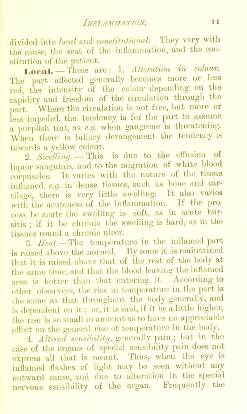 divided into local and constitutional. They vary with the cause, the seat of the inflammation, and the con- stitution of the patient. Locsil.—These are: 1. Alteration in colour. The part affected generally becomes more or less red, the intensity of the colour depending on the rapidity and freedom of the circulation through the part. Where the circulation is not free, but more or less impeded, the tendency is for the part to assume a purplish tint, as e.g. when gangrene is threatening. When there is biliary derangement the tendency is towards a yellow colour. 2. Swelling. — This is due to the effusion of liquor sanguinis, and to the migration of white blood corpuscles. It varies with the nature of the tissue inflamed, e.g. in dense tissues, such as bone and car- tilage, there is very little swelling. It also varies with the acuteness of the inflammation. If the pro- cess be acute the swelling is soft, as in acute bur- sitis ; if it be chronic the swelling is hard, as in tho tissues round a chronic ulcer. 3. Heat.—The temperature in the inflamed part is raised above the normal. By some it is maintained that it is raised above that of the rest of the body at the same time, and that the blood leaving the inflamed area is hotter than that entering it. According to other observers, the rise in temperature in the part is the same as that throughout the body generally, and is dependent on it ; or, it is said, if it be a little higher, the rise is so small in amount as to have no appreciable effect on the general rise of temperature in the body. 4. Altered sensibility, generally pain; but in the case of the organs of special sensibility pain does not express all that is meant. Thus, when the eye is inflamed flashes of light may be seen without any outward cause, and due to alteration in the special nervous sensibility of the organ. Frequently the