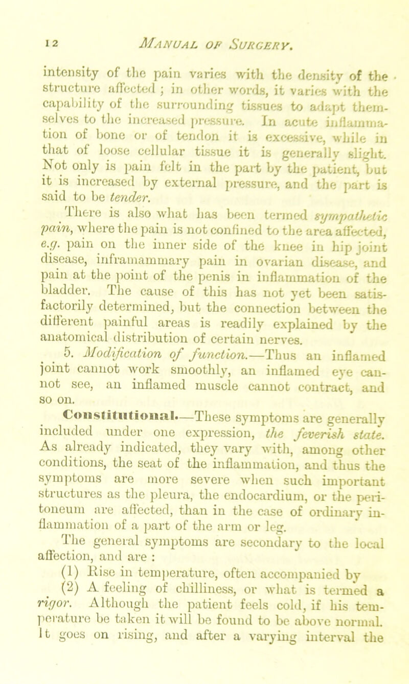 intensity of the pain varies with the density of the structure affected ; in other words, it varies with the capability of the surrounding tissues to adapt them- selves to the increased pressure. In acute inflamma- tion of bone or of tendon it is excessive, while in that of loose cellular tissue it is generally slight. Not only is pain felt in the part by the patient, but it is increased by external pressure, and the part is said to be lender. There is also what has been termed sympathetic pain, where the pain is not confined to the area affected, e.g. pain on the inner side of the knee in hip joint disease, inframammary pain in ovarian disease, and pain at the point of the penis in inflammation of the bladder. The cause of this has not yet been satis- factorily determined, but the connection between the different painful areas is readily explained by the anatomical distribution of certain nerves. 5. Modification of function.—Thus an inflamed joint cannot work smoothly, an inflamed eve can- not see, an inflamed muscle cannot contract, and so on. Constitutional.—These symptoms are generally included under one expression, the feverish state. As already indicated, they vary with, among other conditions, the seat of the inflammation, and thus the symptoms are more severe when such important structures as the pleura, the endocardium, or the peri- toneum are affected, than in the case of ordinary in- flammation of a part of the arm or leg. The general symptoms are secondary to the local affection, and are : (1) Rise in temperature, often accompanied by (2) A feeling of chilliness, or what is termed a rigor. Although the patient feels cold, if his tem- perature be taken it will be found to be above normal.