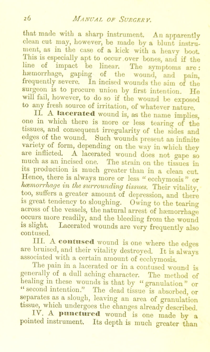 that made with a sharp instrument. An apparently clean cut may, however, be made by a blunt instru- ment, as in the case of a kick with a heavy boot. This is especially apt to occur over bones, and if the line of impact be linear. The symptoms are: haemorrhage, gaping of the wound, and pain, frequently severe. In incised wounds the aim of the surgeon is to procure union by first intention. He will fail, however, to do so if the wound lx; exposed to any fresh source of irritation, of whatever nature. II. A lacerated wound is, as the name implies, one in which there is more or less tearing of the tissues, and consequent irregularity of the sides and edges of the wound. Such wounds present an infinite variety of form, depending on the way in which they are inflicted. A lacerated wound does not gape so much as an incised one. The strain on the tissues in its pioduction is much greater than in a clean cut. Hence, there is always more or less “ecchymosis” or haemorrhage in the surrounding tissues. Their vitality, too, suffers a greater amount of depression, and there is great tendency to sloughing. Owing to the tearing across of the vessels, the natural arrest of ha?morrhage occuis moie readily, and the bleeding from the wound is slight. Lacerated wounds are very frequently also contused. III. A contused wound is one where the edges are bruised, and their vitality destroyed It is always associated with a certain amount of ecchymosis. The pain in a lacerated or in a contused wound is generally of a dull aching character. The method of healing in these wounds is that by “ granulation ” or “ second intention.” The dead tissue is absorbed, or separates as a slough, leaving an area of granulation tissue, which undergoes the changes already described. IV. A luiurtured wound is one made by a pointed instrument. Its depth is much greater than