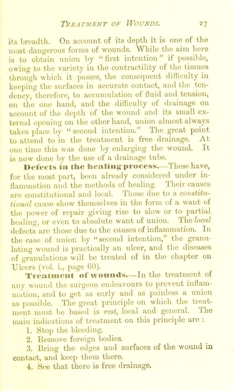 its breadth. On account of its depth it is one of the most dangerous forms of wounds. While the aim here is to obtain union by “ first intention ” if possible, owing to the variety in the contractility of the tissues through which it passes, the consequent difficulty in keeping the surfaces in accurate contact, and the ten- dency, therefore, to accumulation of fluid and tension, on the one hand, and the difficulty of drainage on account of the depth of the wound and its small ex- ternal opening on the other hand, union almost always takes place by “ second intention.” The great point to attend to in the treatment is free drainage. At one time this was done by enlarging the wound. It is now done by the use of a drainage tube. Defects ia> the healing-process.—These have, for the most part, been already considered under in- flammation and the methods of healing. Their causes are constitutional and local. Those due to a constitu- tional cause show themselves in the form of a want of the power of repair giving rise to slow or to partial healing, or even to absolute want of union. The local defects are those due to the causes of inflammation. In the case of union by “second intention,” the granu- lating wound is practically an ulcer, and the diseases of granulations will be treated of in the chapter on Ulcers (vol. i., page 60). Trcalmeait of wounds.—In the treatment of any wound the surgeon endeavours to prevent inflam- mation, and to get as early and as painless a union as possible. The great principle on which the treat- ment must be based is rest, local and general. I he main indications of treatment on this principle are : 1. Stop the bleeding. 2. Remove foreign bodies. 3. Bring the edges and surfaces of the wound in contact, and keep them there. 4. See that there is free drainage.