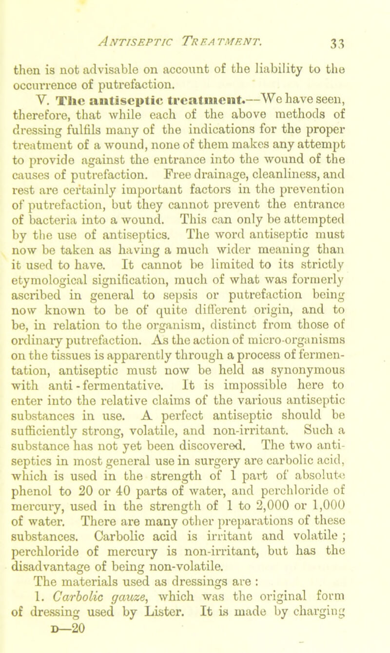 then is not advisable on account of the liability to the occurrence of putrefaction. V. The antiseptic treatment.—We have seen, therefore, that while each of the above methods of dressing fulfils many of the indications for the proper treatment of a wound, none of them makes any attempt to provide against the entrance into the wound of the causes of putrefaction. Free drainage, cleanliness, and rest are certainly important factors in the prevention of putrefaction, but they cannot prevent the entrance of bacteria into a wound. This can only be attempted by the use of antiseptics. The word antiseptic must now be taken as having a much wider meaning than it used to have. It cannot be limited to its strictly etymological signification, much of what was formerly ascribed in general to sepsis or putrefaction being now known to be of quite different origin, and to be, in relation to the organism, distinct from those of ordinary putrefaction. As the action of micro-organisms on the tissues is apparently through a process of fermen- tation, antiseptic must now be held as synonymous with anti - fermentative. It is impossible here to enter into the relative claims of the various antiseptic substances in use. A perfect antiseptic should be sufficiently strong, volatile, and non-irritant. Such a substance has not yet been discovered. The two anti- septics in most general use in surgery are carbolic acid, which is used in the strength of 1 part of absolute phenol to 20 or 40 parts of water, and perchloride of mercury, used in the strength of 1 to 2,000 or 1,000 of water. There are many other preparations of these substances. Carbolic acid is irritant and volatile; perchloride of mercury is non-irritant, but has the disadvantage of being non-volatile. The materials used as dressings are : 1. Carbolic gauze, which was the original form of dressing used by Lister. It is made by charging d—20