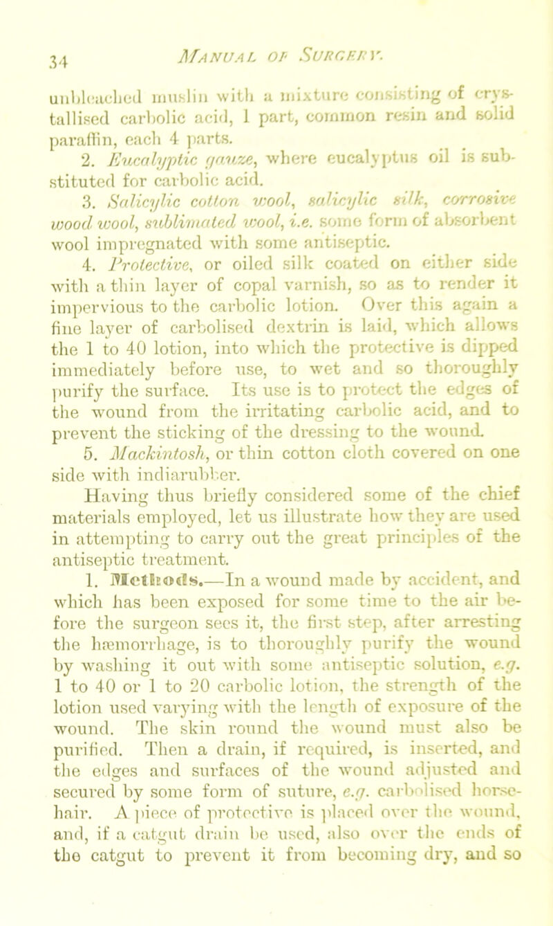 unbleached muslin with u mixture consisting of crys- tallised carbolic acid, 1 part, common resin and solid paraffin, each 4 parts. 2. Eucalyptic gauze, where eucalyptus oil is sub- stituted for carbolic acid. 3. Salicylic cotton wool, salicylic silk, corrosive wood wool, sublimated iwool, i.e. some form of absorbent wool impregnated with some antiseptic. 4. Protective, or oiled silk coated on either side with a thin layer of copal varnish, so as to render it impervious to the carbolic lotion. Over this again a fine layer of carbolised dextrin is laid, which allows the 1 to 40 lotion, into which the protective is dipped immediately before use, to wet and so thoroughly purify the surface. Its use is to protect the edges of the wound from the irritating carbolic acid, and to prevent the sticking of the dressing to the wound. 5. Mackintosh, or thin cotton cloth covered on one side with indiarubber. Having thus briefly considered some of the chief materials employed, let us illustrate how they are used in attempting to carry out the great principles of the antiseptic treatment. 1. Methods.—In a wound made by accident, and which has been exposed for some time to the air be- fore the surgeon sees it, the first step, after arresting the haemorrhage, is to thoroughly purify the wound by washing it out with some antiseptic solution, e.g. 1 to 40 or 1 to 20 carbolic lotion, the strength of the lotion used varying with the length of exposure of the wound. The skin round the wound must also be purified. Then a drain, if required, is inserted, and the edges and surfaces of the wound adjusted and secured by some form of suture, e.g. carbolised horse- hair. Apiece of protective is placed over the wound, and, if a catgut drain be used, also over the ends of the catgut to prevent it from becoming dry, and so