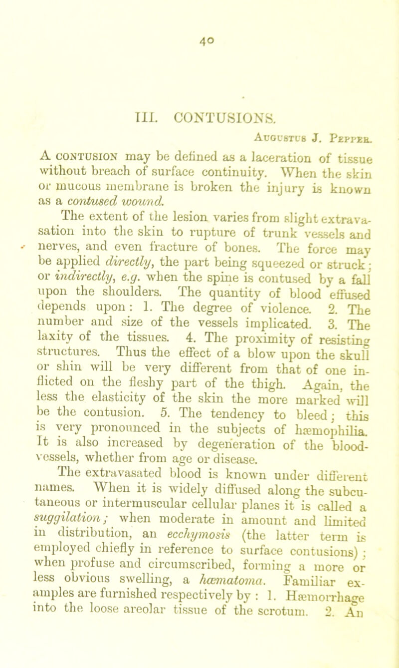 TIL CONTUSIONS. Augustus J. Pepfbh. A contusion may be defined as a laceration of tissue without breach of surface continuity. When the skin or mucous membrane is broken the injury is known as a contmed wound. The extent of the lesion varies from slight extrava- sation into the skin to rupture of trunk vessels and ' nerves, and even fracture of bones. The force may be applied directly, the part being squeezed or struck: or indirectly, e.g. when the spine is contused by a fall upon the shoulders. The quantity of blood effused depends upon: 1. The degree of violence. 2. The number and size of the vessels implicated. 3. The laxity of the tissues. 4. The proximity of resisting structures. Thus the effect of a blow upon the skull or shin will be very different from that of one in- flicted on the fleshy part of the thigh. Again, the less the elasticity of the skin the more marked' will be the contusion. 5. The tendency to bleed; this is very pronounced in the subjects of haemophilia. It is also increased by degeneration of the blood- vessels, whether from age or disease. The extravasated blood is known under different names. When it is widely diffused along the subcu- taneous or intermuscular cellular planes it is called a suggilation; when moderate in amount and limited in distribution, an ecchymosis (the latter term is employed chiefly in reference to surface contusions) : when profuse and circumscribed, forming a more or less obvious swelling, a hcematoma. Familiar ex- amples are furnished respectively by : 1. Haemorrhage into the loose areolar tissue of the scrotum. 2. An