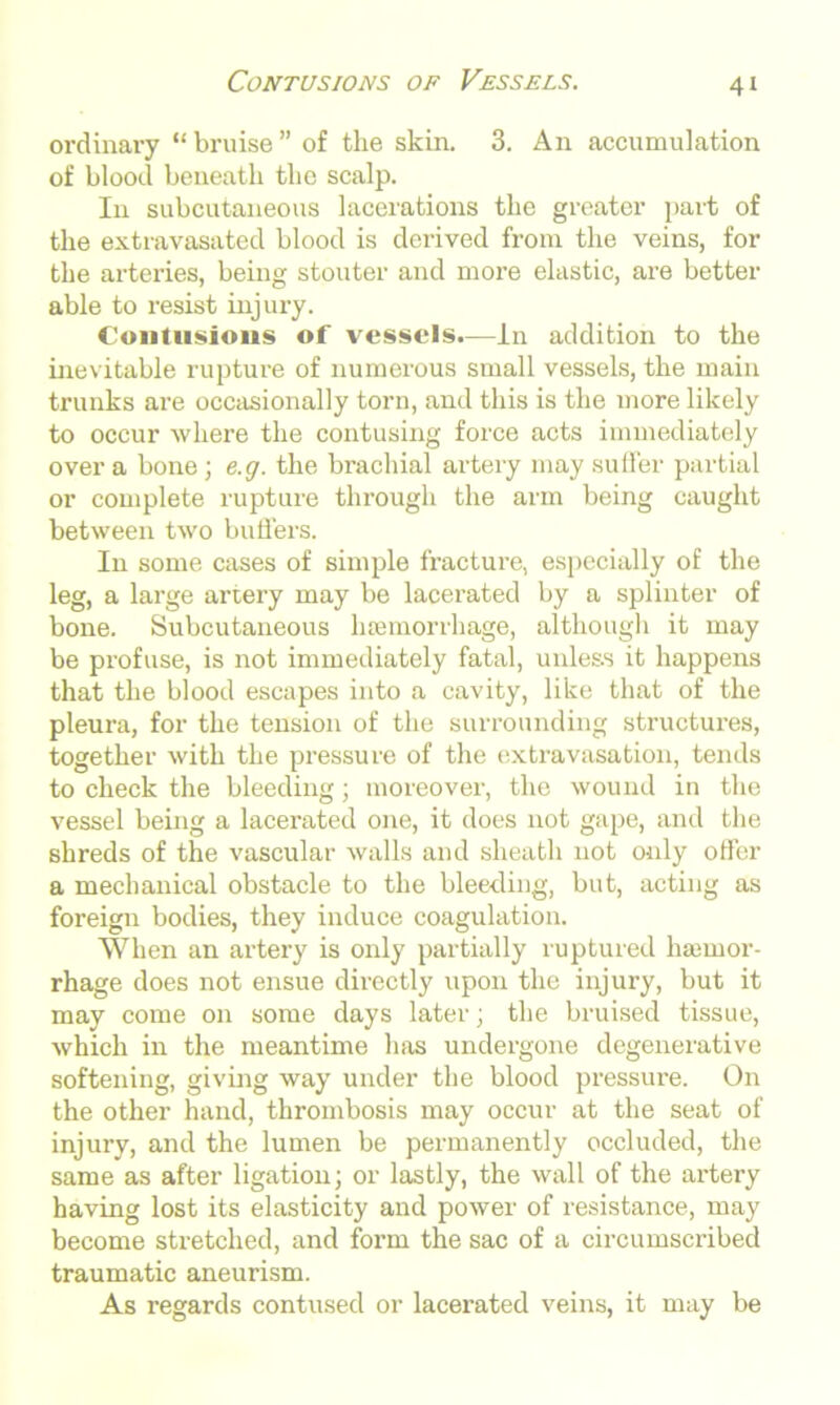 Contusions of Vessels. ordinary “ bruise ” of the skin. 3. An accumulation of bloocl beneath the scalp. In subcutaneous lacerations the greater part of the extravasated blood is derived from the veins, for the arteries, being stouter and more elastic, are better able to resist injury. Contusions of vessels.—in addition to the inevitable rupture of numerous small vessels, the main trunks are occasionally torn, and this is the more likely to occur where the contusing force acts immediately over a bone; e.g. the brachial artery may suffer partial or complete rupture through the arm being caught between two buffers. In some cases of simple fracture, especially of the leg, a large artery may be lacerated by a splinter of bone. Subcutaneous haemorrhage, although it may be profuse, is not immediately fatal, unless it happens that the blood escapes into a cavity, like that of the pleura, for the tension of the surrounding structures, together with the pressure of the extravasation, tends to check the bleeding; moreover, the wound in the vessel being a lacerated one, it does not gape, and the shreds of the vascular walls and sheath not only offer a mechanical obstacle to the bleeding, but, acting as foreign bodies, they induce coagulation. When an artery is only partially ruptured ha;mor- rhage does not ensue directly upon the injury, but it may come on some days later; the bruised tissue, which in the meantime has undergone degenerative softening, giving way under the blood pressure. On the other hand, thrombosis may occur at the seat of injury, and the lumen be permanently occluded, the same as after ligation; or lastly, the wall of the artery having lost its elasticity and power of resistance, may become stretched, and form the sac of a circumscribed traumatic aneurism. As regards contused or lacerated veins, it may be