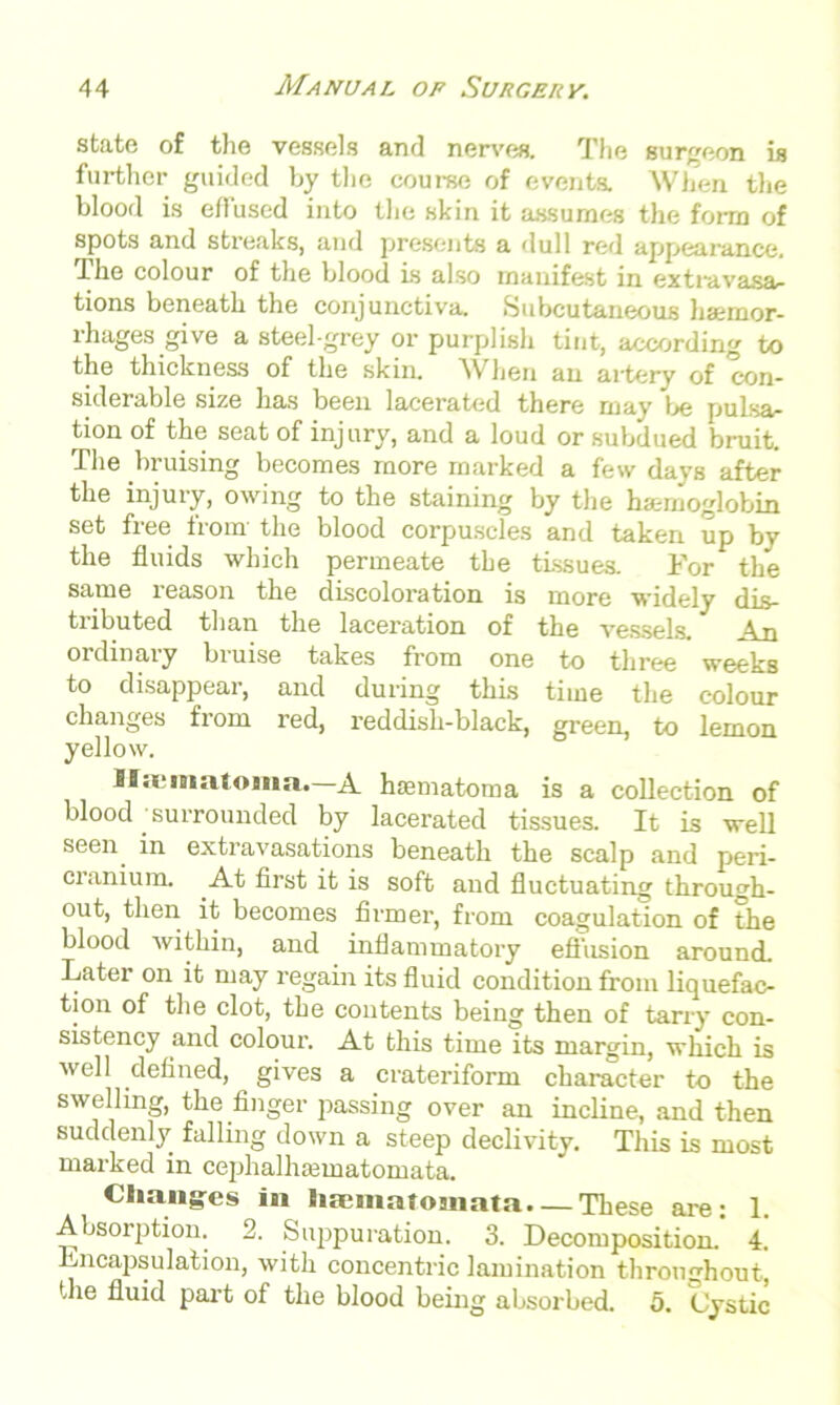 state of the vessels and nerves. The surgeon is further guided by the course of eventa When the blood is effused into the skin it assumes the form of spots and streaks, and presents a dull red appearance. Ihe colour of the blood is also manifest in extravasa- tions beneath the conjunctiva- Subcutaneous haemor- rhages give a steel-grey or purplish tint, according to the thickness of the skin. When an artery of con- siderable size has been lacerated there may be pulsa- tion of the seat of injur}', and a loud or subdued bruit. The bruising becomes more marked a few davs after the injury, owing to the staining by the haemoglobin set free from the blood corpuscles and taken up by the fluids which permeate the tissues. For the same reason the discoloration is more widely dis- tributed than the laceration of the vessels. An ordinary bruise takes from one to three weeks to disappear, and during this time the colour changes from red, reddish-black, green, to lemon yellow. Iliematoma.—A htematoma is a collection of blood surrounded by lacerated tissues. It is well seen in extravasations beneath the scalp and peri- cranium. At first it is soft and fluctuating through- out, then it becomes firmer, from coagulation of the blood within, and inflammatory effusion around. Later on it may regain its fluid condition from liquefac- tion of the clot, the contents being then of tarry con- sistency and colour. At this time its margin, which is well defined, gives a crateriform character to the swelling, the finger passing over an incline, and then suddenly falling down a steep declivity. This is most marked in cephalhsematomata. Changes in hajmatoniata. — These are: 1. Absorption. 2. Suppuration. 3. Decomposition. 4. hncapsulation, with concentric lamination throughout, the fluid part of the blood being absorbed. 5. Cystic