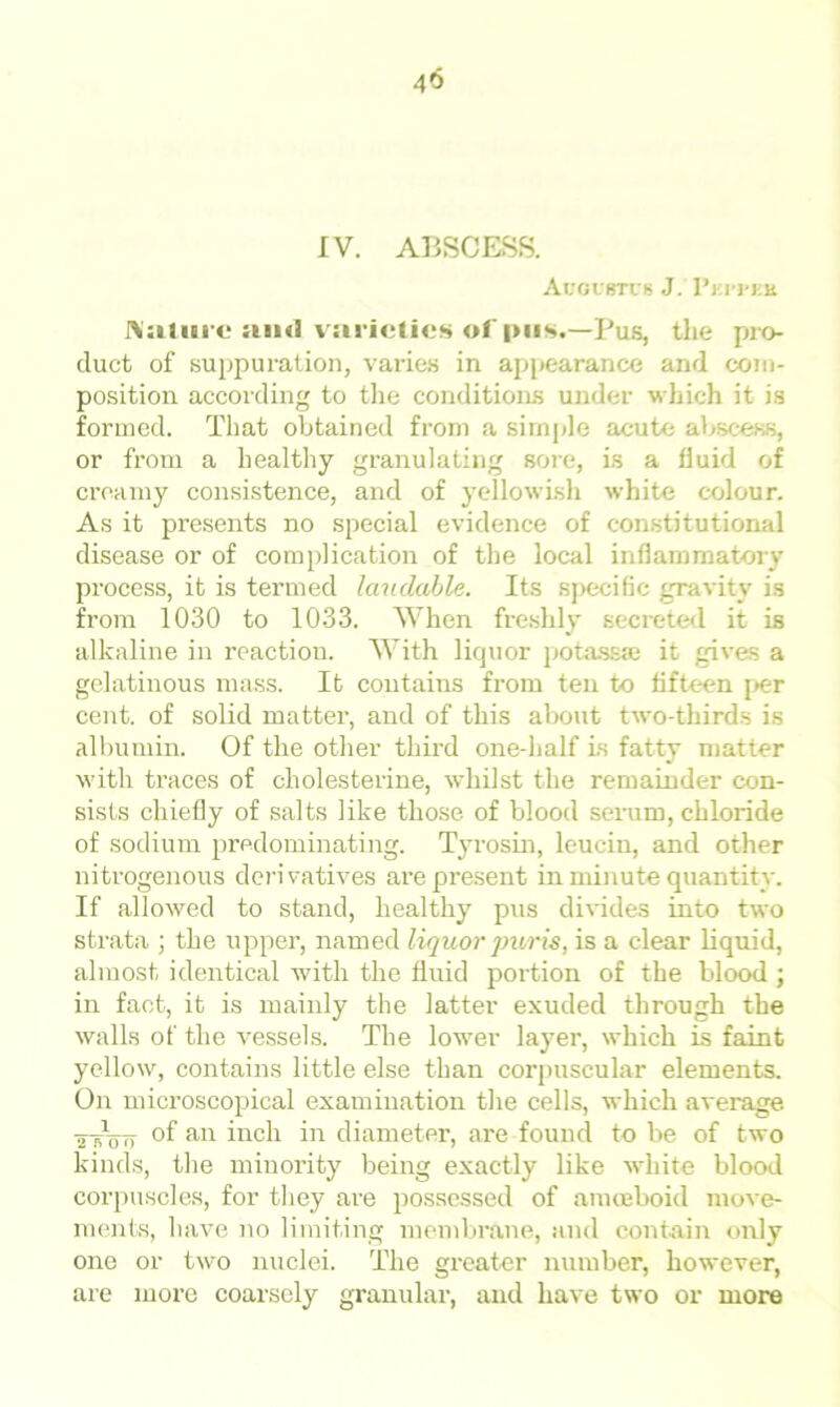 40 IV. ABSCESS. Augustus J. I’ki-pek Mature suul varieties of pus.—Pus, the pro- duct of suppuration, varies in appearance and com- position according to the conditions under which it is formed. That obtained from a simple acute abscess, or from a healthy granulating sore, Is a fluid of creamy consistence, and of yellowish white colour. As it presents no special evidence of constitutional disease or of complication of the local inflammatory process, it is termed laudable. Its specific gravity is from 1030 to 1033. When freshly secreted it is alkaline in reaction. With lirpior potass® it gives a gelatinous mass. It contains from ten to fifteen per cent, of solid matter, and of this about two-thirds is albumin. Of the other third one-half is fatty matter with traces of cholesterine, whilst the remainder con- sists chiefly of salts like those of blood serum, chloride of sodium predominating. Tyrosin, leucin, and other nitrogenous derivatives are present in minute quantity. If allowed to stand, healthy pus divides into two strata ; the upper, named liquor pur is, is a clear liquid, almost identical with the fluid portion of the blood ; in fact, it is mainly the latter exuded through the walls of the vessels. The lower layer, which is faint yellow, contains little else than corpuscular elements. On microscopical examination the cells, which average ■a B100 of an inch in diameter, are found to be of two kinds, the minority being exactly like white blood corpuscles, for they are possessed of amoeboid move- ments, have no limiting membrane, and contain only one or two nuclei. The greater number, however, are more coarsely granular, and have two or more