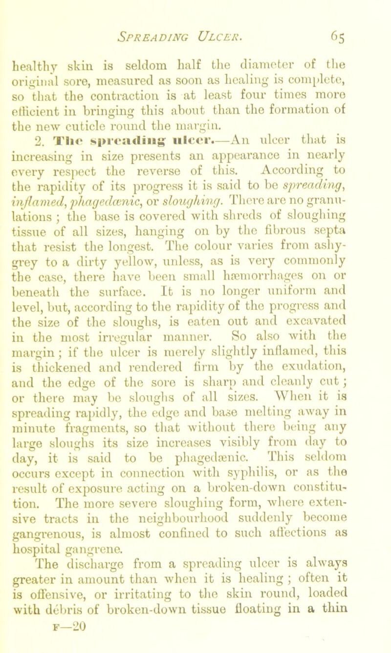 healthy skin is seldom half the diameter of the original sore, measured as soon as healing is complete, so that the contraction is at least four times more efficient in bringing this about than the formation of the new cuticle round the margin. 2. The spreading ulcer.—Air ulcer that is increasing in size presents an appearance in nearly every respect the reverse of this. According to the rapidity of its progress it is said to be spreading, inflamed, phagedcenic, or sloughing. There are no granu- lations ; the base is covered with shreds of sloughing tissue of all sizes, hanging on by the fibrous septa that resist the longest. The colour varies from ashy- grey to a dirty yellow, unless, as is very commonly the case, there have been small hsemorrhages on or beneath the surface. It is no longer uniform and level, but, according to the rapidity of the progress and the size of the sloughs, is eaten out and excavated in the most irregular manner. So also with the margin; if the ulcer is merely slightly inflamed, this is thickened and rendered firm by the exudation, and the edge of the sore is sharp and cleanly cut; or there may bo sloughs of all sizes. When it is spreading rapidly, the edge and base melting away in minute fragments, so that without there being any large sloughs its size increases visibly from day to day, it is said to be phagedamic. This seldom occurs except in connection with syphilis, or as the result of exposure acting on a broken-down constitu- tion. The more severe sloughing form, where exten- sive tracts in the neighbourhood suddenly become gangrenous, is almost confined to such affections as hospital gangrene. The discharge from a spreading ulcer is always greater in amount than when it is healing ; often it is offensive, or irritating to the skin round, loaded with debris of broken-down tissue floating in a thin f—20