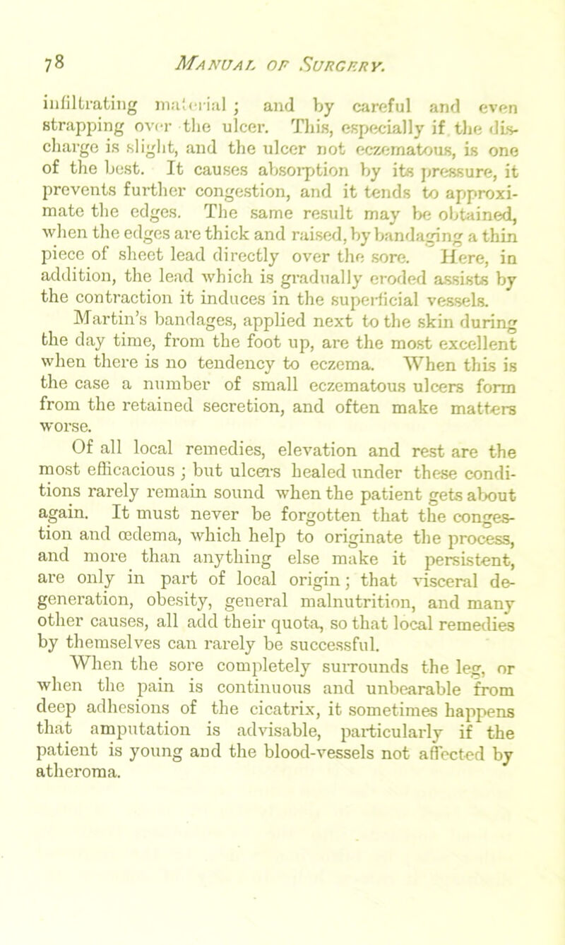 infiltrating material; and by careful and even strapping over the ulcer. This, especially if the dis- charge is slight, and the ulcer not eczematous, is one of the best. It causes absorption by its pressure, it prevents further congestion, and it tends to approxi- mate the edges. The same result may be obtained, when the edges are thick and raised, by bandaging a thin piece of sheet lead directly over the sore. Here, in addition, the lead which is gradually eroded assists by the contraction it induces in the superficial vessels. Martin’s bandages, applied next to the skin during the day time, from the foot up, are the most excellent when there is no tendency to eczema. When this is the case a number of small eczematous ulcers form from the retained secretion, and often make matters worse. Of all local remedies, elevation and rest are the most efficacious ; but ulcers healed under these condi- tions rarely remain sound when the patient gets about again. It must never be forgotten that the conges- tion and oedema, which help to originate the process, and more than anything else make it persistent, are only in part of local origin; that visceral de- generation, obesity, general malnutrition, and many other causes, all add their quota, so that local remedies by themselves can rarely be successful. When the sore completely surrounds the leg, or when the pain is continuous and unbearable from deep adhesions of the cicatrix, it sometimes happens that amputation is advisable, particularly if the patient is young and the blood-vessels not affected by atheroma.