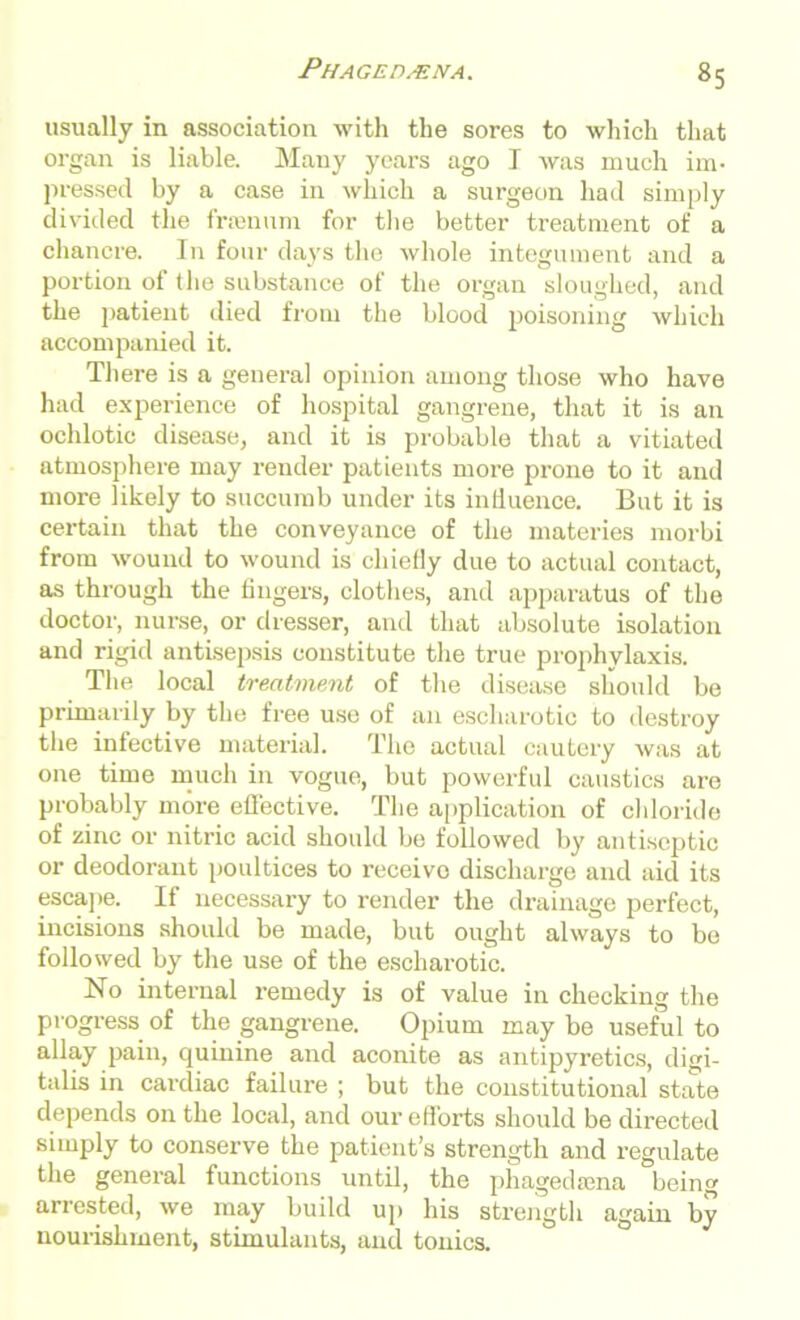 Phagedena. usually in association with the sores to which that organ is liable. Many years ago I was much im- pressed by a case in which a surgeon had simply divided the framem for the better treatment of a chancre. In four days the whole integument and a portion of the substance of the organ sloughed, and the patient died from the blood poisoning which accompanied it. There is a general opinion among those who have had experience of hospital gangrene, that it is an ochlotic disease, and it is probable that a vitiated atmosphere may render patients more prone to it and more likely to succumb under its influence. But it is certain that the conveyance of the materies morbi from wound to wound is chiefly due to actual contact, as through the fingers, clothes, and apparatus of the doctor, nurse, or dresser, and that absolute isolation and rigid antisepsis constitute the true prophylaxis. The local treatment of the disease should be primarily by the free use of an escharotic to destroy the infective material. The actual cautery was at one time much in vogue, but powerful caustics are probably more effective. The application of chloride of zinc or nitric acid should be followed by antiseptic or deodorant poultices to receive discharge and aid its escape. If necessary to render the drainage perfect, incisions should be made, but ought always to be followed by the use of the escharotic. No internal remedy is of value in checking the progress of the gangrene. Opium may be useful to allay pain, quinine and aconite as antipyretics, digi- talis in cardiac failure ; but the constitutional state depends on the local, and our efforts should be directed simply to conserve the patient’s strength and regulate the general functions until, the phagedmna being arrested, we may build up his strength again by nourishment, stimulants, and tonics.