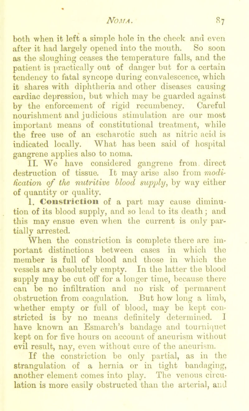 Noma. *7 both when it left a simple hole in the cheek and even after it had largely opened into the month. So soon as the sloughing ceases the temperature falls, and the patient is practically out of danger but for a certain tendency to fatal syncope during convalescence, which it shares with diphtheria and other diseases causing cardiac depression, but which may be guarded against by the enforcement of rigid recumbency. Careful nourishment and judicious stimulation are our most important means of constitutional treatment, while the free use of an escharotic such as nitric acid is indicated locally. What has been said of hospital gangrene applies also to noma. II. We have considered gangrene from direct destruction of tissue. It may arise also from modi- fication of the nutritive blood supply, by way either of quantity or quality. 1. Constriction of a part may cause diminu- tion of its blood supply, and so lead to its death; and this may ensue even when the current is only par- tially arrested. When the constriction is complete there are im- portant distinctions between cases in which the member is full of blood and those in which the vessels are absolutely empty. In the latter the blood supply may be cut off for a longer time, because there can be no infiltration and no risk of permanent obstruction from coagulation. But how long a limb, whether empty or full of blood, may be kept con- stricted is by no means definitely determined. I have known an Esmarch’s bandage and tourniquet kept on for five hours on account of aneurism without evil result, nay, even without cure of the aneurism. If the constriction be only partial, as in the strangulation of a hernia or in tight bandaging, another element comes into play. The venous circu- lation is more easily obstnicted than the arterial, and