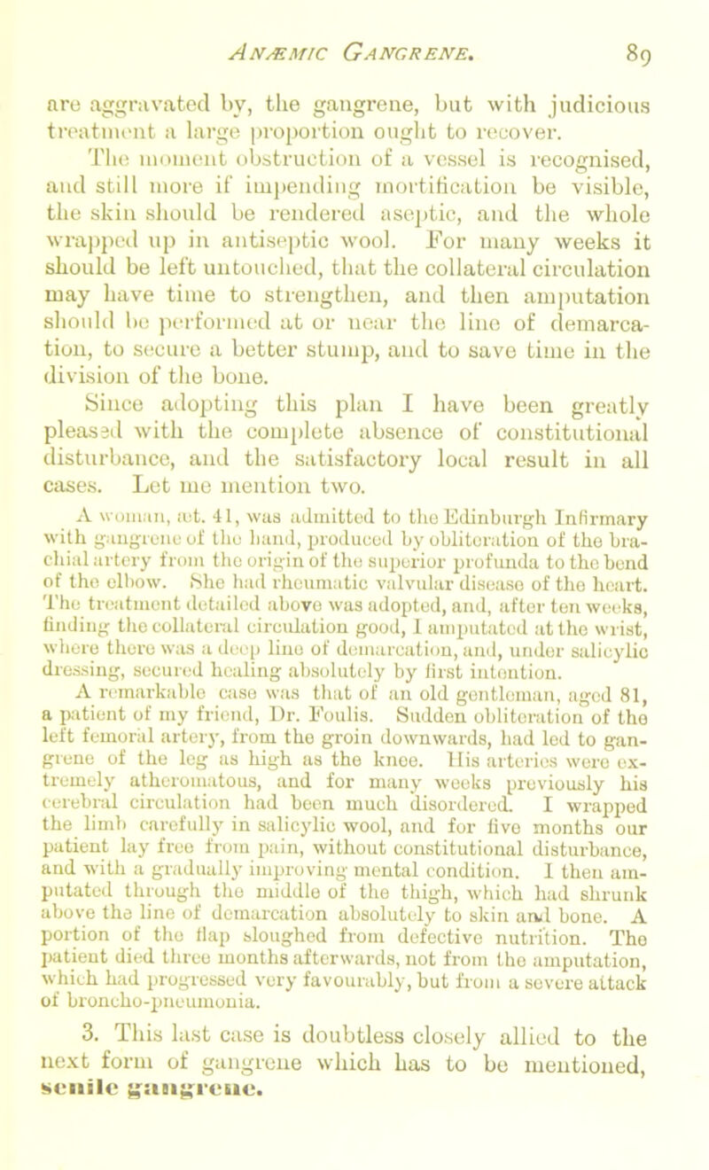 are aggravated by, the gangrene, but with judicious treatment a large proportion ought to recover. The moment obstruction of a vessel is recognised, and still more if impending mortification be visible, the skin should be rendered aseptic, and the whole wrapped up in antiseptic wool. For many weeks it should be left untouched, that the collateral circulation may have time to strengthen, and then amputation should be performed at or near the line of demarca- tion, to secure a better stump, and to save time in the division of the bone. Since adopting this plan I have been greatly pleased with the complete absence of constitutional disturbance, and the satisfactory local result in all cases. Let me mention two. A woman, ;et. 41, was admitted to the Edinburgh Infirmary with gangrene of the hand, produced by obliteration of the bra- chial artery from the origin of the superior profunda to the bend of the elbow. She had rheumatic valvular disease of the heart. The treatment detailed above was adopted, and, after ten weeks, finding the collateral circulation good, I amputated at the wrist, where there was a deep lino of demarcation, and, under salicylic dressing, secured healing absolutely by first intention. A remarkable case was that of an old gentleman, aged 81, a patient of my friend, Dr. Foulis. Sudden obliteration of tho left femoral artery, from the groin downwards, had led to gan- grene of the leg as high as the knee. His arteries were ex- tremely atheromatous, and for many weeks previously his cerebral circulation had been much disordered. I wrapped the limb carefully in salicylic wool, and for five months onr patient lay free from pain, without constitutional disturbance, and with a gradually improving mental condition. I then am- putated through the middle of the thigh, which had shrunk above the line of demarcation absolutely to skin and hone. A portion of the flap sloughed from defective nutrition. Tho patient died three months afterwards, not from the amputation, which had progressed very favourably, but from a severe attack of broncho-pneumonia. 3. This last case is doubtless closely allied to the next form of gangrene which has to be mentioned, SCIlilc gilBIgTCMC.