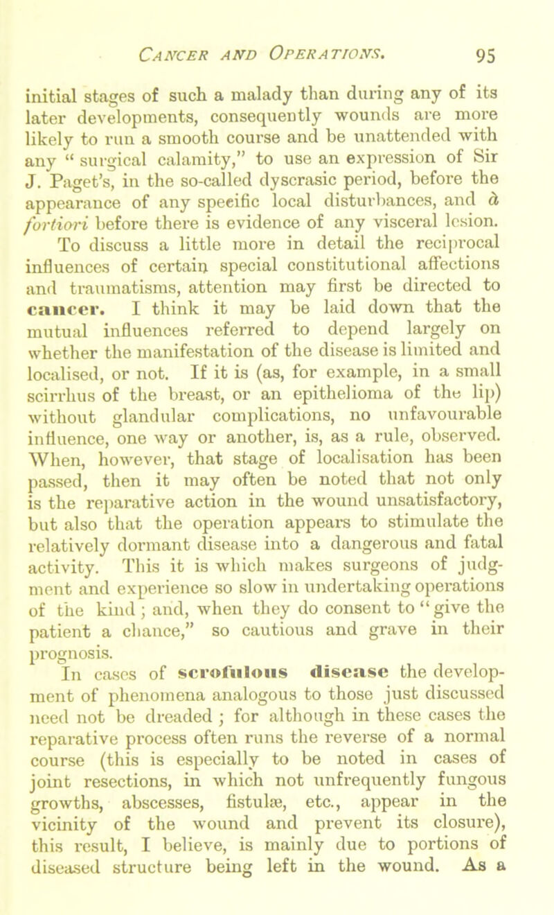 initial stages of such a malady than during any of its later developments, consequently wounds are more likely to run a smooth course and be unattended with any “ surgical calamity,” to use an expression of Sir J. Paget’s, in the so-called dyscrasic period, before the appearance of any specific local disturbances, and d, fortiori before there is evidence of any visceral lesion. To discuss a little more in detail the reciprocal influences of certain special constitutional affections and traumatisms, attention may first be directed to cancer. I think it may be laid down that the mutual influences referred to depend largely on whether the manifestation of the disease is limited and localised, or not. If it is (as, for example, in a small scirrhus of the breast, or an epithelioma of the lip) without glandular complications, no unfavourable influence, one way or another, is, as a rule, observed. When, however, that stage of localisation has been passed, then it may often be noted that not only is the reparative action in the wound unsatisfactory, but also that the operation appears to stimulate the relatively dormant disease into a dangerous and fatal activity. This it is which makes surgeons of judg- ment and experience so slow in undertaking operations of the kind ; and, when they do consent to “give the patient a chance,” so cautious and grave in their prognosis. In cases of scrofulous disease the develop- ment of phenomena analogous to those just discussed need not be dreaded ; for although in these cases the reparative process often runs the reverse of a normal course (this is especially to be noted in cases of joint resections, in which not unfrequently fungous growths, abscesses, fistula;, etc., appear in the vicinity of the wound and prevent its closure), this result, I believe, is mainly due to portions of diseased structure being left in the wound. As a