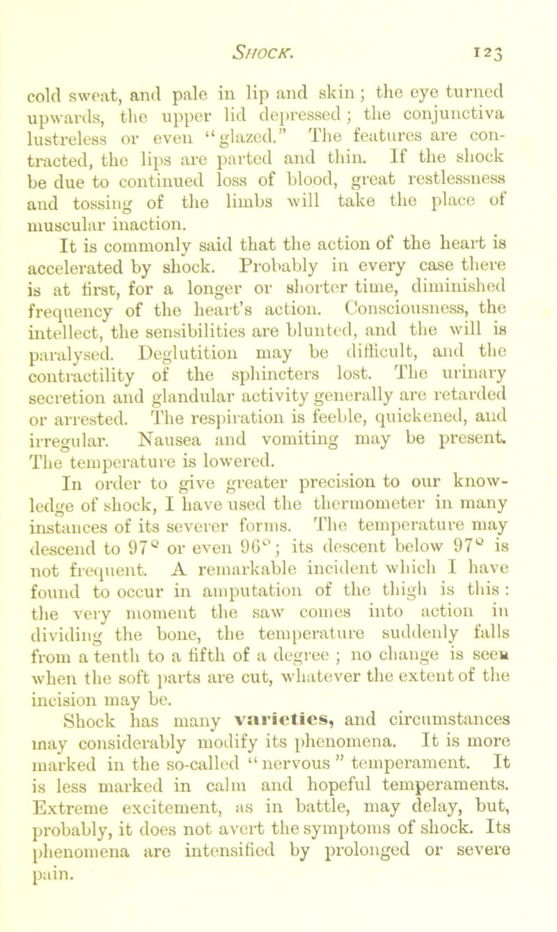 cold sweat, and pale in lip and skin; the eye turned upwards, the upper lid depressed; the conjunctiva lustreless or even “glazed.” The features are con- tracted, the lips are parted and thin. If the shock be due to continued loss of blood, great restlessness and tossing of the limbs will take the place of muscular inaction. It is commonly said that the action of the heart is accelerated by shock. Probably in every case there is at first, for a longer or shorter time, diminished frequency of the heart’s action. Consciousness, the intellect, the sensibilities are blunted, and the will is paralysed. Deglutition may be difficult, and the contractility of the sphincters lost. The urinary secretion and glandular activity generally are retarded or arrested. The respiration is feeble, quickened, and irregular. Nausea and vomiting may be present The temperature is lowered. In order to give greater precision to our know- ledge of shock, I have used the thermometer in many instances of its severer forms. The temperature may descend to 97° or even 9G°; its descent below 97° is not frequent A remarkable incident which I have found to occur in amputation of the thigh is this : the very moment the saw comes into action in dividing the bone, the temperature suddenly falls from a tenth to a fifth of a degree ; no change is seem when the soft parts are cut, whatever the extent of the incision may be. Shock has many varieties, and circumstances may considerably modify its phenomena. It is more marked in the so-called “nervous” temperament. It is less marked in calm and hopeful temperaments. Extreme excitement, as in battle, may delay, but, probably, it does not avert the symptoms of shock. Its phenomena are intensified by prolonged or severe pain.