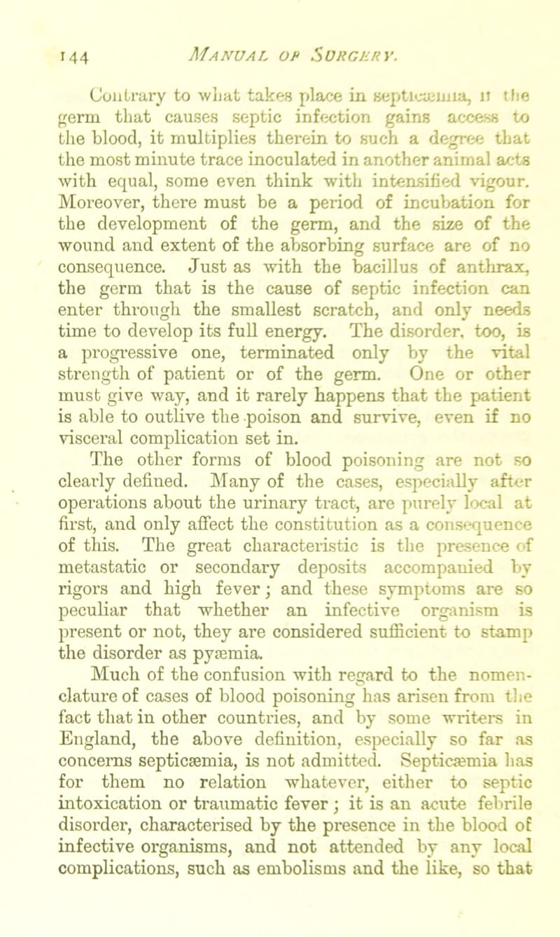 Contrary to what takes place in septicaemia, u the germ that causes septic infection gains access to the blood, it multiplies therein to such a degree that the most minute trace inoculated in another animal acts with equal, some even think with intensified vigour. Moreover, there must be a period of incubation for the development of the germ, and the size of the wound and extent of the absorbing surface are of no consequence. Just as with the bacillus of anthrax, the germ that is the cause of septic infection can enter through the smallest scratch, and only needs time to develop its full energy. The disorder, too, is a progressive one, terminated only by the vital strength of patient or of the germ. One or other must give way, and it rarely happens that the patient is able to outlive the poison and survive, even if no visceral complication set in. The other forms of blood poisoning are not so clearly defined. Many of the cases, especially after operations about the urinary tract, are purely local at first, and only affect the constitution as a consequence of this. The great characteristic is the presence of metastatic or secondary deposits accompanied by rigors and high fever; and these symptoms are so peculiar that whether an infective organism is present or not, they are considered sufficient to stamp the disorder as pyaemia. Much of the confusion with regard to the nomen- clature of cases of blood poisoning has arisen from the fact that in other countries, and by some writers in England, the above definition, especially so far as concerns septicaemia, is not admitted. Septicaemia has for them no relation whatever, either to septic intoxication or traumatic fever ; it is an acute febrile disorder, characterised by the presence in the blood of infective organisms, and not attended by any local complications, such as embolisms and the like, so that