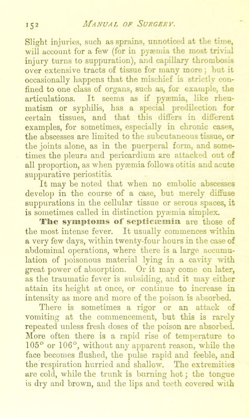 Slight injuries, such as sprains, unnoticed at the time, will account for a few (for in pyaemia the most trivial injury turns to suppuration), and capillary thrombosis over extensive tracts of tissue for many more : but it occasionally happens that the mischief is strictly con- fined to one class of organs, such as, for example, the articulations. It seems as if pyaemia, like rheu- matism or syphilis, has a special predilection for certain tissues, and that this differs in different examples, for sometimes, especially in chronic cases, the abscesses are limited to the subcutaneous tissue, or the joints alone, as in the puerperal form, and some- times the pleura and pericardium are attacked out of all proportion, as when pyaemia follows otitis and acute suppurative pei'iostitis. It may be noted that when no embolic abscesses develop in the course of a case, but merely diffuse suppurations in the cellular tissue or serous spaces, it is sometimes called in distinction pyaemia simplex. T!ie symptoms of septicemia are those of the most intense fever. It usually commences within a very few days, within twenty-four hours in the case of abdominal operations, where there is a large accumu- lation of poisonous material lying in a cavity with great power of absorption. Or it may come on later, as the traumatic fever is subsiding, and it may either attain its height at once, or continue to increase in intensity as more and more of the poison is absorbed. There is sometimes a rigor or an attack of vomiting at the commencement, but this is rarely repeated unless fresh doses of the poison are absorbed. More often there is a rapid rise of temperature to 105° or 106°, without any apparent reason, while the face becomes flushed, the pulse rapid and feeble, and the respiration hurried and shallow. The extremities are cold, while the trunk is burning hot; the tongue is dry and brown, and the lips and teeth covered with