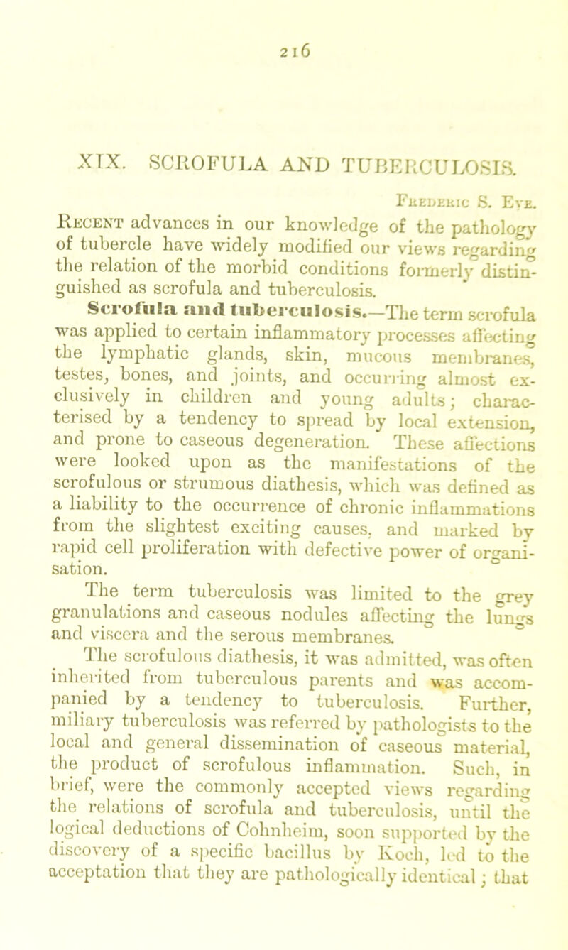 XIX. SCROFULA AND TUBERCULOSIS. Fuedekic S. Eve. Recent advances in our knowledge of the pathology of tubercle have widely modified our views regarding the relation of the morbid conditions formerly distin- guished as scrofula and tuberculosis. Scrofula and tuberculosis.—The term scrofula was applied to certain inflammatory processes affecting the lymphatic glands, skin, mucous membranes, testes, bones, and joints, and occurring almost ex- clusively in children and young adults j charac- terised by a tendency to spread by local extension, and prone to caseous degeneration. These affections were looked upon as the manifestations of the scrofulous or strumous diathesis, which was defined as a liability to the occurrence of chronic inflammations from the slightest exciting causes, and marked by lapid cell proliferation with defective power of organi- sation. The term tuberculosis was limited to the grey granulations and caseous nodules affecting the lumrs and viscera and the serous membranes. The scrofulous diathesis, it was admitted, was often inherited from tuberculous parents and was accom- panied by a tendency to tuberculosis. Further, miliary tuberculosis was referred by pathologists to the local and general dissemination of caseous material, the product of scrofulous inflammation. Such, in brief, were the commonly accepted views regarding the relations of scrofula and tuberculosis, until the logical deductions of Cohnheim, soon supported by the discovery of a specific bacillus by Koch, led to the acceptation that they are pathologically identical) that