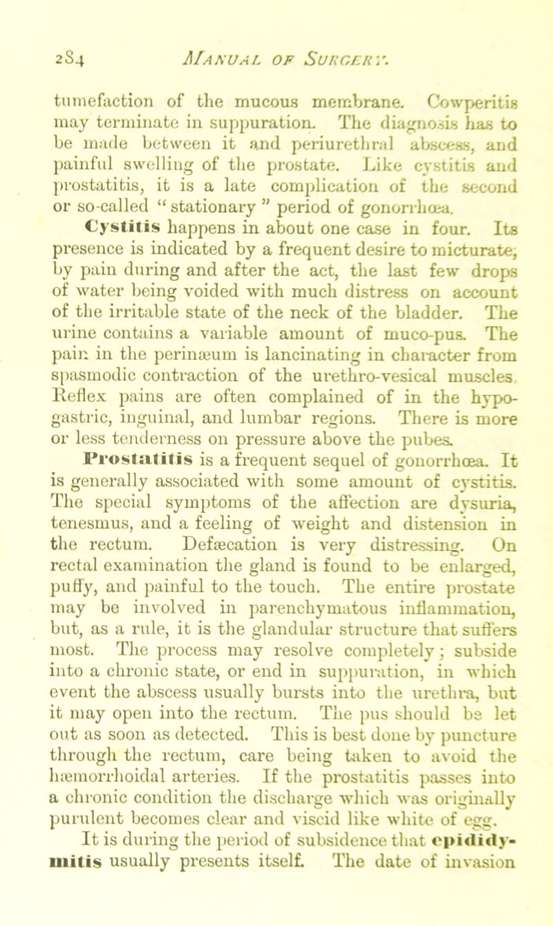 tumefaction of the mucous membrane. Cowperitis may terminate in suppuration. The diagnosis has to be made between it and periurethral abscess, and painful swelling of the prostate. Like cystitis and prostatitis, it is a late complication of the second or so-called “ stationary ” period of gonorrhoea. Cystitis happens in about one case in four. Its presence is indicated by a frequent desire to micturate, by pain during and after the act, the last few drops of water being voided with much distress on account of the irritable state of the neck of the bladder. The urine contains a variable amount of muco-pus. The pain in the perinseum is lancinating in character from spasmodic contraction of the urethro-vesical muscles Reflex pains are often complained of in the hypo- gastric, inguinal, and lumbar regions. There is more or less tenderness on pressure above the pubes. Prostatitis is a frequent sequel of gonorrhoea. It is generally associated with some amount of cystitis. The special symptoms of the affection are dysuria, tenesmus, and a feeling of weight and distension in the rectum. Defecation is very distressing. On rectal examination the gland is found to be enlarged, puffy, and painful to the touch. The entire prostate may be involved in parenchymatous inflammation, but, as a rule, it is the glandular structure that suffers most. The process may resolve completely; subside into a chronic state, or end in suppuration, in which event the abscess usually bursts into the urethra, but it may open into the rectum. The pus should be let out as soon as detected. This is best done by puncture through the rectum, care being taken to avoid the lnemorrhoidal arteries. If the prostatitis passes into a chronic condition the dischai-ge which was originally purulent becomes clear and viscid like white of egg. It is during the period of subsidence that epididy- mitis usually presents itself. The date of invasion