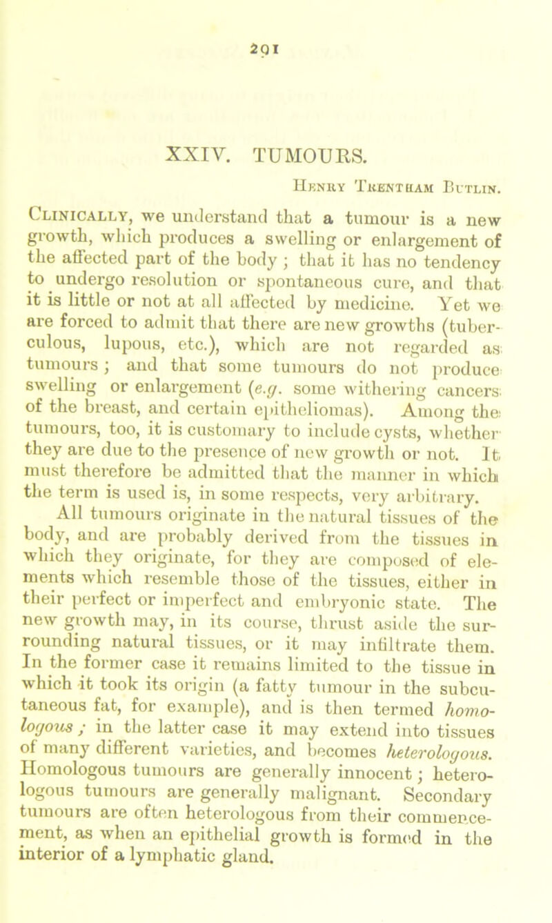 XXIV. TUMOURS. Henry Tkentram Butlin. Clinically, we understand that a tumour is a new growth, which produces a swelling or enlargement of the affected part of the body \ that it has no tendency to undergo resolution or spontaneous cure, and that it is little or not at all affected by medicine. Yet we are forced to admit that there are new growths (tuber- culous, lupous, etc.), which are not regarded as tumours ; and that some tumours do not produce swelling or enlargement (e.g. some withering cancers: of the breast, and certain epitheliomas). Among the: tumours, too, it is customary to include cysts, whether they are due to the presence of new growth or not. It must therefore be admitted that the manner in which the term is used is, in some respects, very arbitrary. All tumours originate in the natural tissues of the body, and are probably derived from the tissues in which they originate, for they are composed of ele- ments which resemble those of the tissues, either in their perfect or imperfect and embryonic state. The new growth may, in its course, thrust aside the sur- rounding natural tissues, or it may infiltrate them. In the former case it remains limited to the tissue in which -it took its origin (a fatty tumour in the subcu- taneous fat, for example), and is then termed homo- logous ; in the latter case it may extend into tissues of many different varieties, and becomes heterologous. Homologous tumours are generally innocent; hetero- logous tumours are generally malignant. Secondary tumours are often heterologous from their commence- ment, as when an epithelial growth is formed in the interior of a lymphatic gland.