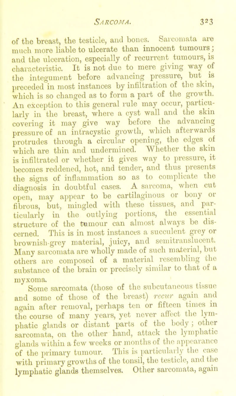 of the breast, the testicle, and bones. Sarcomata are much more liable to ulcerate than innocent tumours , and the ulceration, especially of recurrent tumours, is characteristic. It is not due to mere giving way of the integument before advancing pressure, but is preceded in most instances by infiltration of the skin, which is so changed as to form a part of the growth. An exception to this general rule may occur, particu- larly in the breast, where a cyst Avail and the skin covering it may give way before the advancing pressure of an intracystic growth, which afterwards protrudes through a circular opening, the edges of Avhich are thin and undermined. Whether the skin is infiltrated or whether it gives rvay to pressure, it becomes reddened, hot, and tender, and thus presents the signs of inflammation so as to complicate the diagnosis in doubtful cases. A sarcoma, when cut open, may appear to be cartilaginous or bony or fibrous, but, mingled rvitli these tissues, and par- ticularly in the outlying portions, the essential structure of the tumour can almost alwajs be dis- cerned. This is in most instances a succulent grey or brownish-grey material, juicy, and semitranslucent. Many sarcomata are wholly made of such material, but others are composed of a material resembling the substance of the brain or precisely similar to that of a myxoma Some sarcomata (those of the subcutaneous tissue and some of those of the breast) recur again and again after remoA’al, perhaps ten or fifteen times in the course of many years, yet never affect the lym- phatic glands or distant parts of the body; other sarcomata, on the other hand, attack the lymphatic glands within a few weeks or months of the appearance of the primary tumour. This is particularly the case with primary growths of the tonsil, the testicle, and the lymphatic glands themselves. Other sarcomata, again