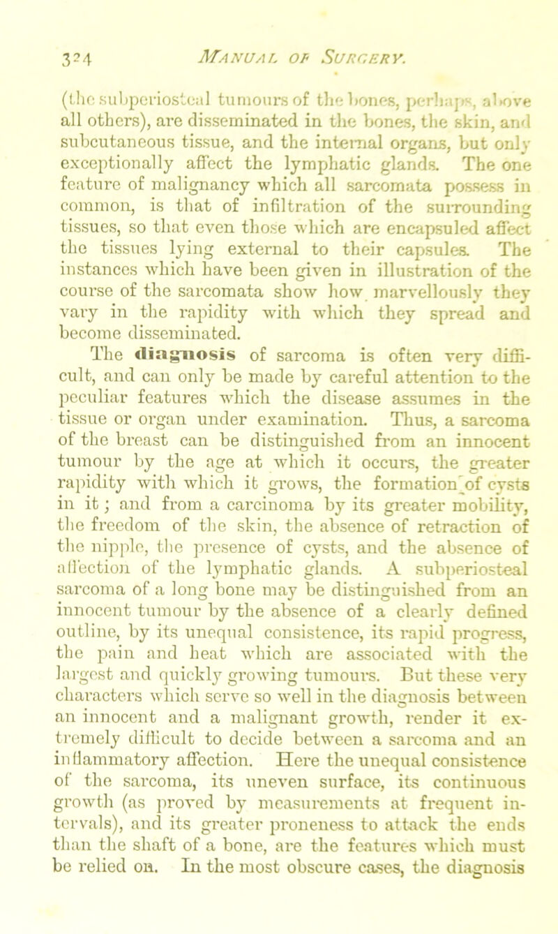 (the subperiosteal tumours of the bones, perhaps, above all others), are disseminated in the bones, the skin, and subcutaneous tissue, and the internal organs, but only exceptionally affect the lymphatic glands. The one feature of malignancy which all sarcomata possess in common, is that of infiltration of the surrounding tissues, so that even those which are encapsuled affect the tissues lying external to their capsules. The instances which have been given in illustration of the course of the sarcomata show how marvellously they vary in the rapidity with which they spread and become disseminated. The diagnosis of sarcoma is often very diffi- cult, and can only be made by careful attention to the peculiar features which the disease assumes in the tissue or organ under examination. Thus, a sarcoma of the breast can be distinguished from an innocent tumour by the age at which it occurs, the greater rapidity with which it grows, the formation (of cysts in it; and from a carcinoma by its greater mobility, the freedom of the skin, the absence of retraction of the nipple, the presence of cysts, and the absence of affection of the lymphatic glands. A subperiosteal sarcoma of a long bone may be distinguished from an innocent tumour by the absence of a clearly defined outline, by its unequal consistence, its rapid progress, the pain and heat which are associated with the largest and quickly growing tumours. But these very characters which serve so well in the diagnosis between an innocent and a malignant growth, render it ex- tremely difficult to decide between a sarcoma and an inflammatory affection. Here the unequal consistence of the sarcoma, its uneven surface, its continuous growth (as proved by measurements at frequent in- tervals), and its greater proneness to attack the ends than the shaft of a bone, are the features which must be relied on. In the most obscure cases, the diagnosis