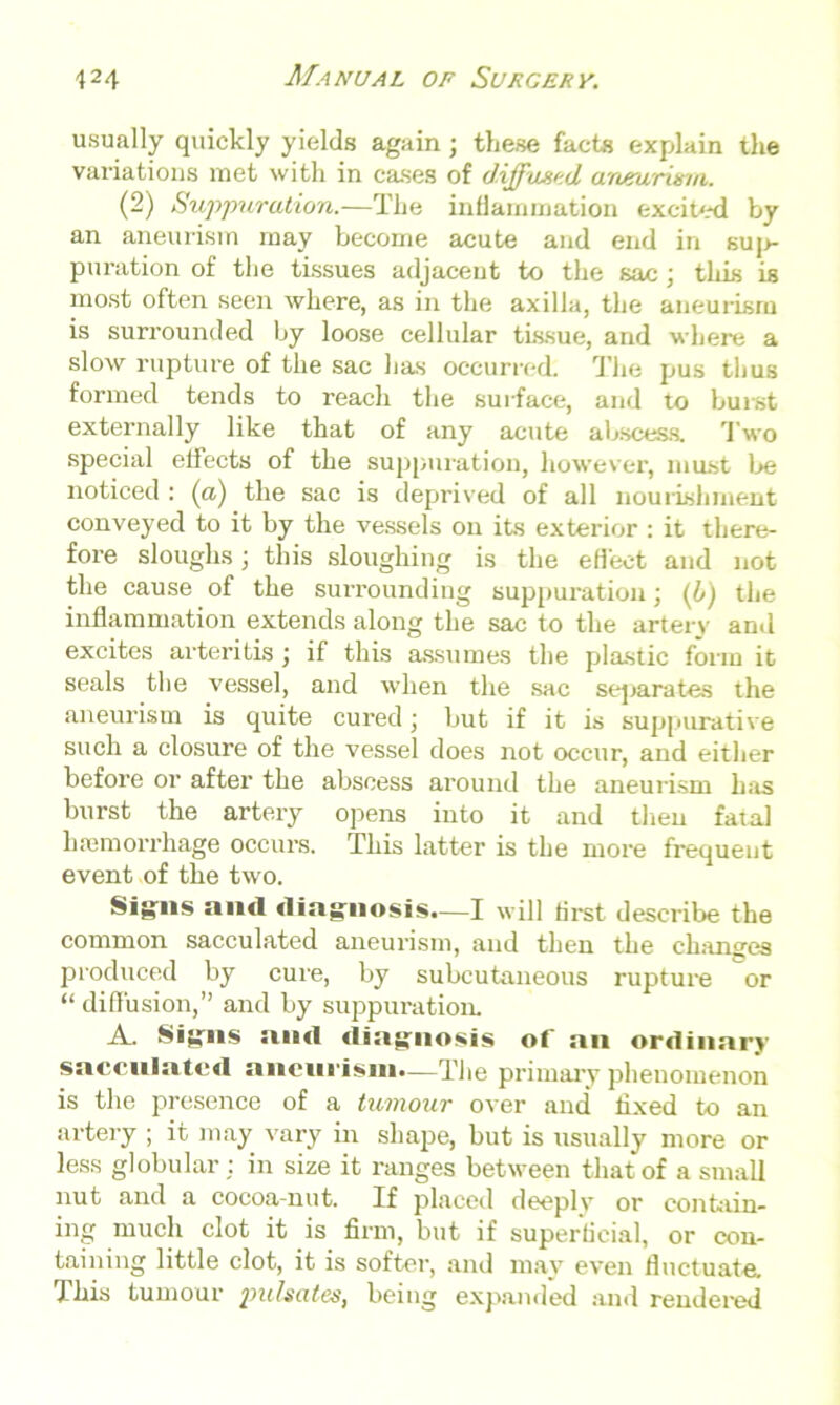 usually quickly yields again; these facts explain tlie variations met with in cases of diffused, aneurism. (2) Suppuration.—The inflammation excited by an aneurism may become acute and end in suj>- puration of the tissues adjacent to the sac; this is most often seen where, as in the axilla, the aneurism is surrounded by loose cellular tissue, and where a slow rupture of the sac has occurred. The pus thus formed tends to reach the surface, and to burst externally like that of any acute abscess. Two special effects of the suppuration, however, must be noticed : (a) the sac is deprived of all nourishment conveyed to it by the vessels on its exterior : it there- fore sloughs; this sloughing is the effect and not the cause of the surrounding suppuration; (L) the inflammation extends along the sac to the artery and excites arteritis \ if this assumes the plastic form it seals the vessel, and when the sac separates the aneurism is quite cured) but if it is suppurative such a closure of the vessel does not occur, and either before or after the abscess around the aneurism has burst the artery opens into it and then fatal hemorrhage occurs. This latter is the more frequent event of the two. Signs and diagnosis.—I will first describe the common sacculated aneurism, and then the changes produced by cure, by subcutaneous rupture or “ diffusion,” and by suppuration. A.. Signs and diagnosis ot an ordinary sacculated aneurism.—The primary phenomenon is the presence of a tumour over and fixed to an artery ; it may vary in shape, but is usually more or less globular : in size it ranges between that of a small nut and a cocoa-nut. If placed deeply or contain- ing much clot it is firm, but if superficial, or con- taining little clot, it is softer, and may even fluctuate. This tumour pulsates, being expanded and rendered