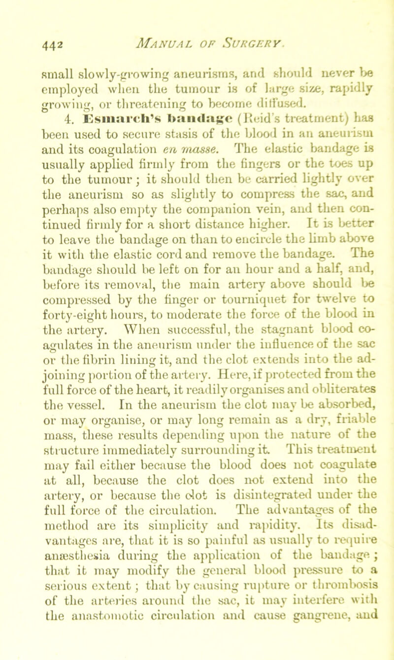 small slowly-growing aneurisms, and should never be employed when the tumour is of large size, rapidly growing, or threatening to become diffused. 4. Esmarch’s bandage (Reid’s treatment) has been used to secure stasis of the blood in an aneurism and its coagulation en masse. The elastic bandage is usually applied firmly from the fingers or the toes up to the tumour; it should then be carried lightly over the aneurism so as slightly to compress the sac, and perhaps also empty the companion vein, and then con- tinued firmly for a short distance higher. It is better to leave the bandage on than to encircle the limb above it with the elastic cord and remove the bandage. The bandage should be left on for an hour and a half, and, before its removal, the main artery above should be compressed by the finger or tourniquet for twelve to forty-eight hours, to moderate the force of the blood in the artery. When successful, the stagnant blood co- agulates in the aneurism under the influence of the sac or the fibrin lining it, and the clot extends into the ad- joining portion of the artery. Here, if protected from the full force of the heart, it readily organises and obliterates the vessel. In the aneurism the clot may be absorbed, or may organise, or may long remain as a dry, friable mass, these results depending upon the nature of the structure immediately surrounding it. This treatment may fail either because the blood does not coagulate at all, because the clot does not extend into the artery, or because the clot is disintegrated under the full force of the circulation. The advantages of the method are its simplicity and rapidity. Its disad- vantages are, that it is so painful as usually to require anaesthesia during the application of the bandage ; that it may modify the general blood pressure to a serious extent; that by causing rupture or thrombosis of the arteries around the sac, it may interfere with the anastomotic circulation and cause gangrene, and