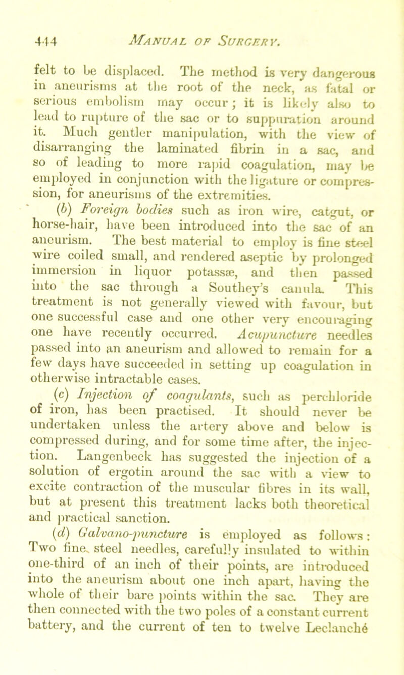 felt to be displaced. The method is very dangerous in aneurisms at the root of the neck, as fatal or serious embolism may occur; it is likely also to lead to rupture of the sac or to suppuration around it. Much gentler manipulation, with the view of disarranging the laminated fibrin in a sac, and so of leading to more rapid coagulation, may be employed in conjunction with the ligature or compres- sion, for aneurisms of the extremities. (b) Foreign bodies such as iron wire, catgut, or horse-hair, have been introduced into the sac of an aneurism. The best material to employ is fine steel wire coiled small, and rendered aseptic by prolonged immersion in liquor potass®, and then passed into the sac through a Southey’s canula This treatment is not generally viewed with favour, but one successful case and one other very encouraging one have recently occurred. Acupuncture needles passed into an aneurism and allowed to remain for a few days have succeeded in setting up coagulation in otherwise intractable cases. (c) Injection of coagulants, such as perchloride of iron, has been practised. It should never be undertaken unless the artery above and below is compressed during, and for some time after, the injec- tion. Langenbeck has suggested the injection of a solution of ergotin around the sac with a view to excite contraction of the muscular fibres in its wall, but at present this treatment lacks both theoretical and practical sanction. (d) Galvano-punclure is employed as follows: Two fine, steel needles, carefully insulated to within one-third of an inch of their points, are introduced into the aneurism about one inch apart, having the whole of their bare points within the sac. They are then connected with the two poles of a constant current battery, and the current of ten to twelve Lec!anch6