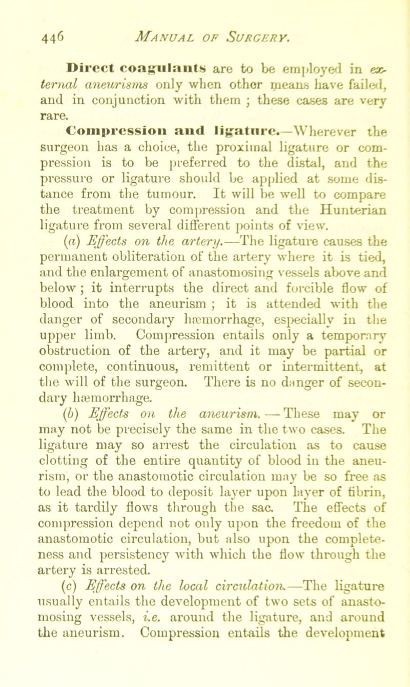 Direct coagulants are to be employed in ez- ternal aneurisms only when other means have failed, and in conjunction with them ; these cases are very rare. Compression and ligature.—Wherever the surgeon has a choice, the proximal ligature or com- pression is to be preferred to the distal, and the pressure or ligature should be applied at some dis- tance from the tumour. It will be well to compare the treatment by compression and the Hunterian ligature from several different points of view. (a) Effects on the artery.—The ligature causes the permanent obliteration of the artery where it is tied, and the enlargement of anastomosing vessels above and below; it interrupts the direct and forcible flow of blood into the aneurism ; it is attended with the danger of secondary haemorrhage, especially in the upper limb. Compression entails only a temporary obstruction of the artery, and it may be partial or complete, continuous, remittent or intermittent, at the will of the surgeon. There is no danger of secon- dary haemorrhage. (b) Effects on the aneurism. — These may or may not be precisely the same in the two cases. The ligature may so arrest the circulation as to cause clotting of the entire quantity of blood in the aneu- rism, or the anastomotic circulation may be so free as to lead the blood to deposit layer upon layer of fibrin, as it tardily flows through the sac. The effects of compression depend not only upon the freedom of the anastomotic circulation, but also upon the complete- ness and persistency with which the flow through the artery is arrested. (c) Effects on the local circulation,—The ligature usually entails the development of two sets of anasto- mosing vessels, i.e. around the ligature, and around the aneurism. Compression entails the development