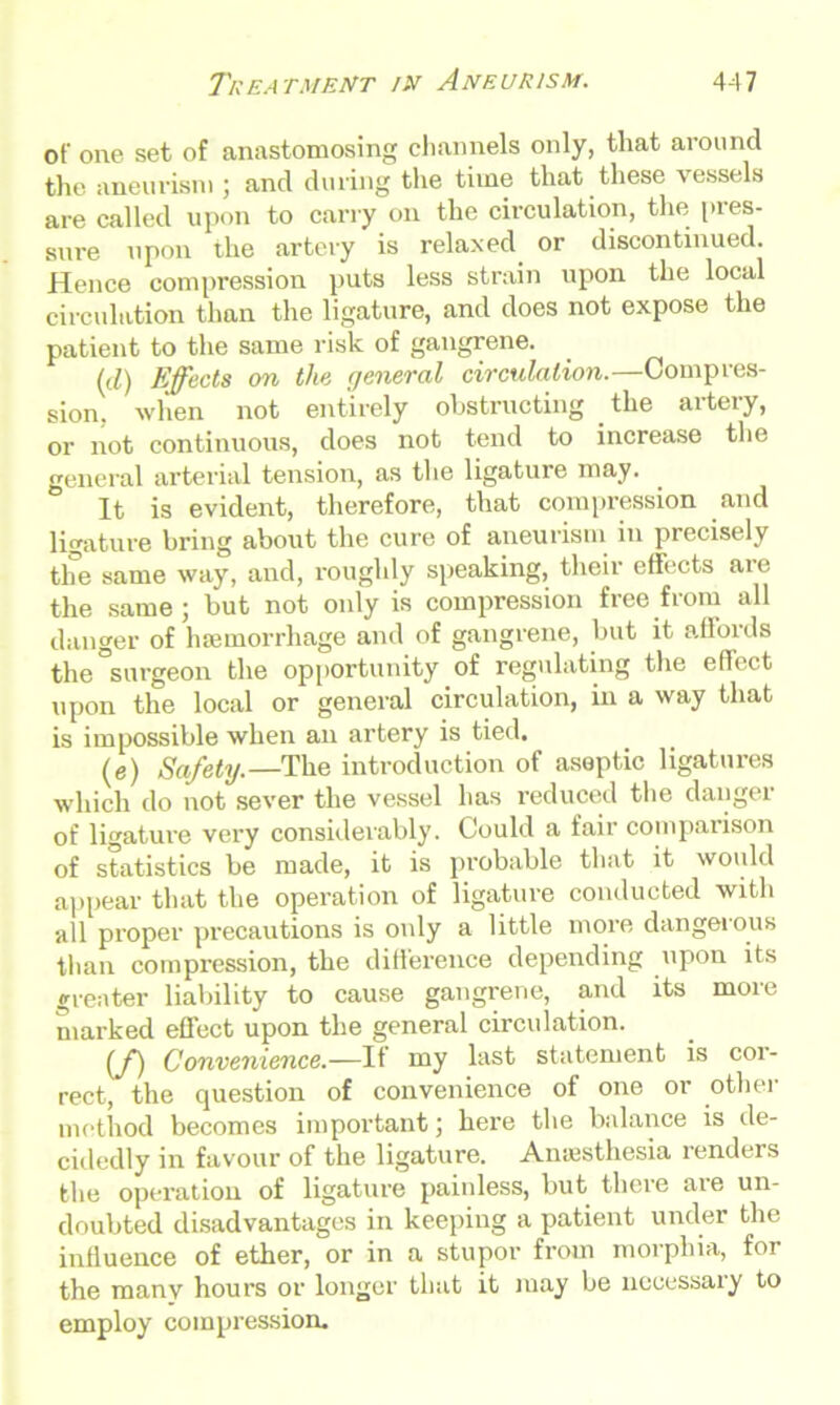 of one set of anastomosing channels only, that around the aneurism ; and during the time that these vessels are called upon to carry on the circulation, the pres- sure upon the artery is relaxed or discontinued. Hence compression puts less strain upon the local circulation than the ligature, and does not expose the patient to the same risk of gangrene. (d) Effects on the general circulation.—Compres- sion. when not entirely obstructing the artery, or not continuous, does not tend to increase the general arterial tension, as the ligature may. It is evident, therefore, that compression and ligature bring about the cure of aneurism in precisely the same way, and, roughly speaking, their effects aie the same; but not only is compression free from all danger of hemorrhage and of gangrene, but it affords the surgeon the opportunity of regulating the effect upon the local or general circulation, in a way that is impossible when an artery is tied. (e) Safety.—The introduction of aseptic ligatures which do not sever the vessel has reduced the dangei of ligature very considerably. Could a fair comparison of statistics be made, it is probable that it would appear that the operation of ligature conducted with all proper precautions is only a little more dangerous than compression, the difference depending upon its greater liability to cause gangrene, and its more marked effect upon the general circulation. (ffj Convenience.—It my last statement is coi- rect, the question of convenience of one or other method becomes important; here the balance is de- cidedly in favour of the ligature. Anaesthesia renders the operation of ligature painless, but there are un- doubted disadvantages in keeping a patient under the influence of ether, or in a stupor from morphia, for the many hours or longer that it may be ncoessaiy to employ compression.