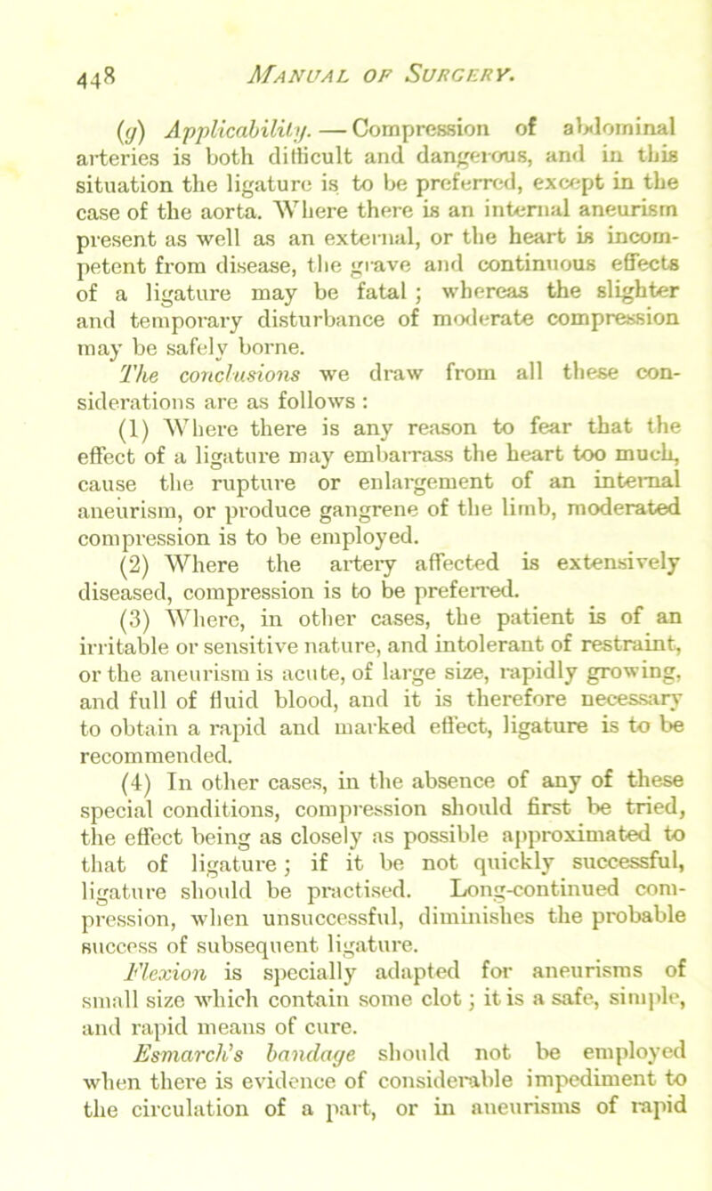 (<j) Applicability.—Compression of abdominal arteries is both diilicult and dangerous, and in this situation the ligature is to be preferred, except in the case of the aorta. Where there is an internal aneurism present as well as an external, or the heart is incom- petent from disease, the grave and continuous effects of a ligature may be fatal ; whereas the slighter and temporary disturbance of moderate compression may be safely borne. The conclusions we draw from all these con- siderations are as follows: (1) Where there is any reason to fear that the effect of a ligature may embarrass the heart too much, cause the rupture or enlargement of an internal aneurism, or produce gangrene of the limb, moderated compression is to be employed. (2) Where the artery affected is extensively diseased, compression is to be preferred. (3) Where, in other cases, the patient is of an irritable or sensitive nature, and intolerant of restraint, or the aneurism is acute, of large size, rapidly growing, and full of fluid blood, and it is therefore necessary to obtain a rapid and marked effect, ligature is to be recommended. (4) In other cases, in the absence of any of these special conditions, compression should first be tried, the effect being as closely as possible approximated to that of ligature; if it be not quickly successful, ligature should be practised. Long-continued com- pression, when unsuccessful, diminishes the probable success of subsequent ligature. Flexion is specially adapted for aneurisms of small size which contain some clot; it is a safe, simple, and rapid means of cure. Esmarch’s bandaye should not be employed when there is evidence of considerable impediment to the circulation of a part, or in aueurisms of rapid