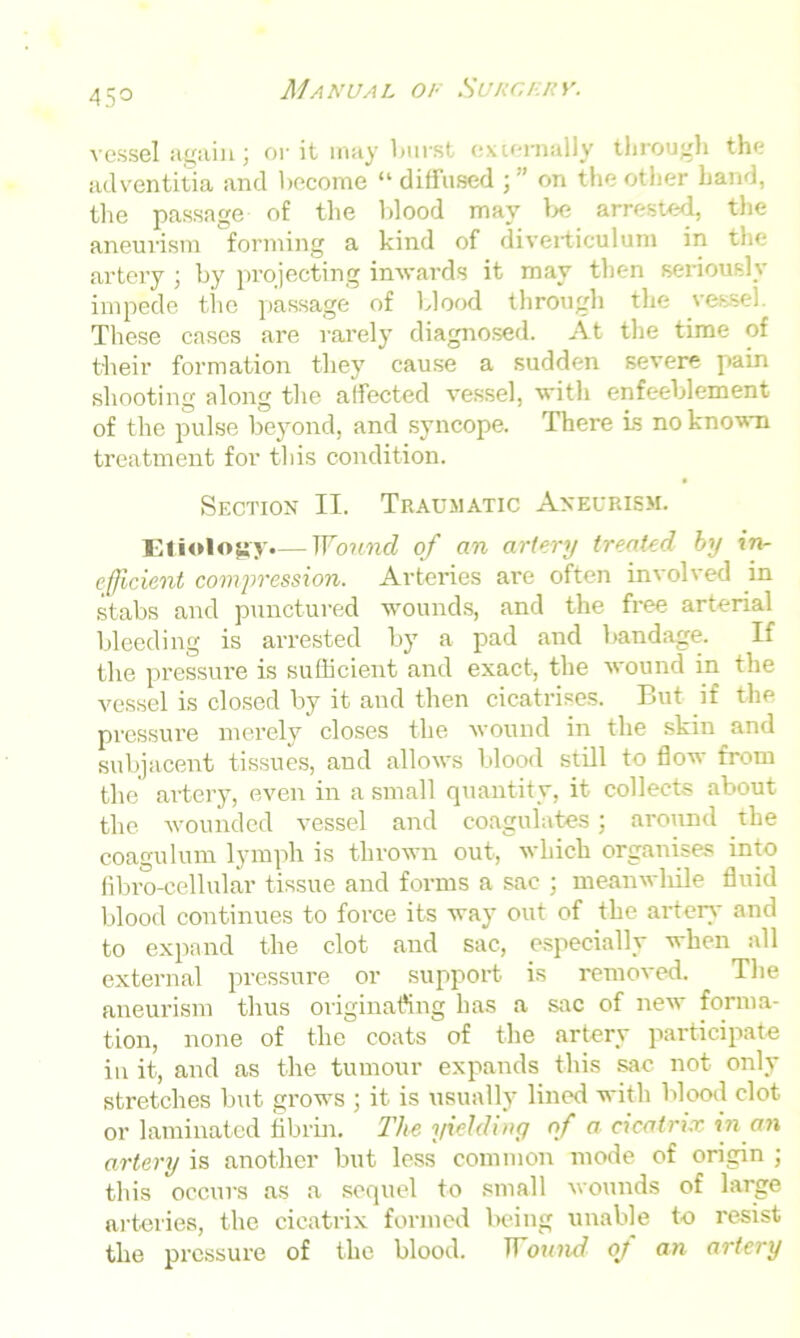 45° vessel again; or it may burst externally through the adventitia and become “ diffused ; ” on the other hand, the passage of the blood may lx; arrested, the aneurism forming a kind of diverticulum in the artery ; by projecting inwards it may then seriously impede tlic passage of blood through the vessel. These cases are rarely diagnosed. At the time of their formation they cause a sudden severe pain shooting along the affected vessel, with enfeeblement of the pulse beyond, and syncope. There is no known treatment for this condition. Section II. Traumatic Aneurism. Etiology.— Wound of an artery treated by in- efficient compression. Arteries are often involved in stabs and punctured wounds, and the free arterial bleeding is arrested by a pad and bandage. If the pressure is sufficient and exact, the wound in the vessel is closed by it and then cicatrises. But if the pressure merely closes the wound in the skin and subjacent tissues, and allows blood still to flow from the artery, even in a small quantity, it collects about the wounded vessel and coagulates; around the coagulum lymph is thrown out, which organises into fibro-cellular tissue and forms a sac ; meanwhile fluid blood continues to force its way out of the artery and to expand the clot and sac, especially when all external pressure or support is removed. The aneurism thus originating has a sac of new forma- tion, none of the coats of the artery participate in it, and as the tumour expands this sac not only stretches but grows ; it is usually lined with blood clot or laminated fibrin. The yielding of a cicatrix in an artery is another but less common mode of origin ; this occurs as a sequel to small wounds of large arteries, the cicatrix formed being unable to resist the pressure of the blood. Wound oj an artery