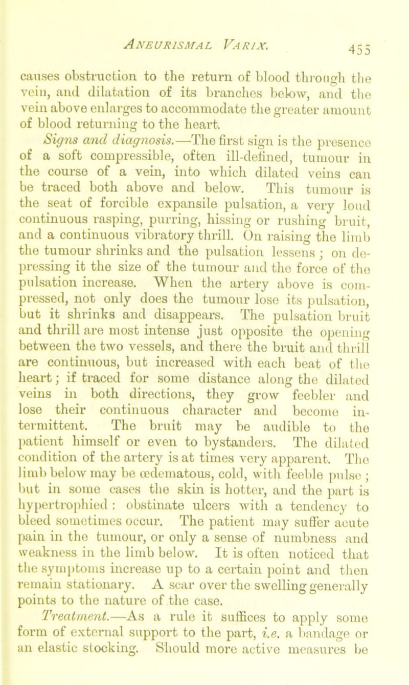 455 causes obstruction to the return of blood through the vein, and dilatation of its branches below, and the vein above enlarges to accommodate the greater amount of blood returning to the heart. Signs and diagnosis.—The first sign is the presenco of a soft compressible, often ill-defined, tumour in the course of a vein, into which dilated veins can be traced both above and below. This tumour is the seat of forcible expansile pulsation, a very loud continuous rasping, purring, hissing or rushing bruit, and a continuous vibratory thrill. On raising the limb the tumour shrinks and the pulsation lessens ; on de- pressing it the size of the tumour and the force of the pulsation increase. When the artery above is com- pressed, not only does the tumour lose its pulsation, but it shrinks and disappears. The pulsation bruit and thrill are most intense just opposite the opening between the two vessels, and there the bruit and thrill are continuous, but increased with each beat of the heart; if traced for some distance along the dilated veins in both directions, they grow feebler and lose their continuous character and become in- termittent. The bruit may be audible to the patient himself or even to bystanders. The dilated condition of the artery is at times very apparent. The limb below may bo cedematous, cold, with feeble pulse ; but in some cases the skin is hotter, and the part is hypertrophied : obstinate ulcers with a tendency to bleed sometimes occur. The patient may suffer acute pain in the tumour, or only a sense of numbness and weakness in the limb below. It is often noticed that the symptoms increase up to a certain point and then remain stationary. A scar over the swelling generally points to the nature of the case. Treatment.—As a rule it suffices to apply some fox-m of external support to the part, i.e. a bandage or an elastic slocking. Should more active measui*es be