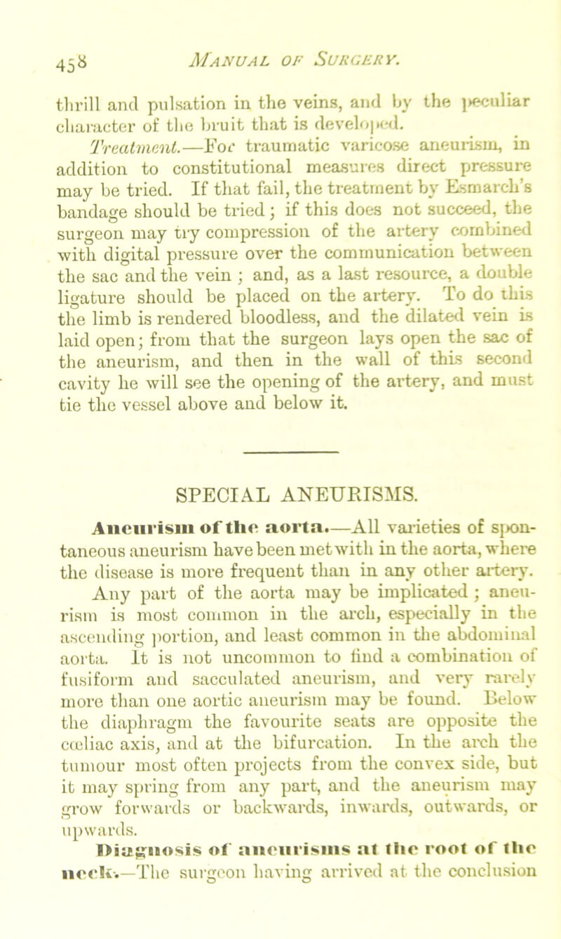 45^ thrill and pulsation in the veins, and by the j>eculiar character of the bruit that is developed. Treatment.—For traumatic varicose aneurism, in addition to constitutional measures direct pressure may be tried. If that fail, the treatment by Esmarch’s bandage should be tried; if this does not succeed, the surgeon may try compression of the artery combined with digital pressure over the communication between the sac and the vein ; and, as a last resource, a double ligature should be placed on the artery. To do this the limb is rendered bloodless, and the dilated vein Is laid open; from that the surgeon lays open the sac of the aneurism, and then in the wall of this second cavity he will see the opening of the artery, and must tie the vessel above and below it. SPECIAL ANEURISMS. Aneurism oftlie aorta.—All varieties of spon- taneous aneurism have been met with in the aorta, where the disease is more frequent than in any other artery. Any part of the aorta may be implicated ; aneu- rism is most common in the arch, especially in the ascending portion, and least common in the abdominal aorta. It is not uncommon to find a combination of fusiform and sacculated aneurism, and very rarely more than one aortic aneurism may be found. Below the diaphragm the favourite seats are opposite the cceliac axis, and at the bifurcation. In the arch the tumour most often projects from the convex side, but it may spring from any part, and the aneurism may grow forwards or backwards, inwards, outwards, or upwards. I>sitg;nosis of aneurisms al the root of the nceli-.—The surgeon having arrived at the conclusion