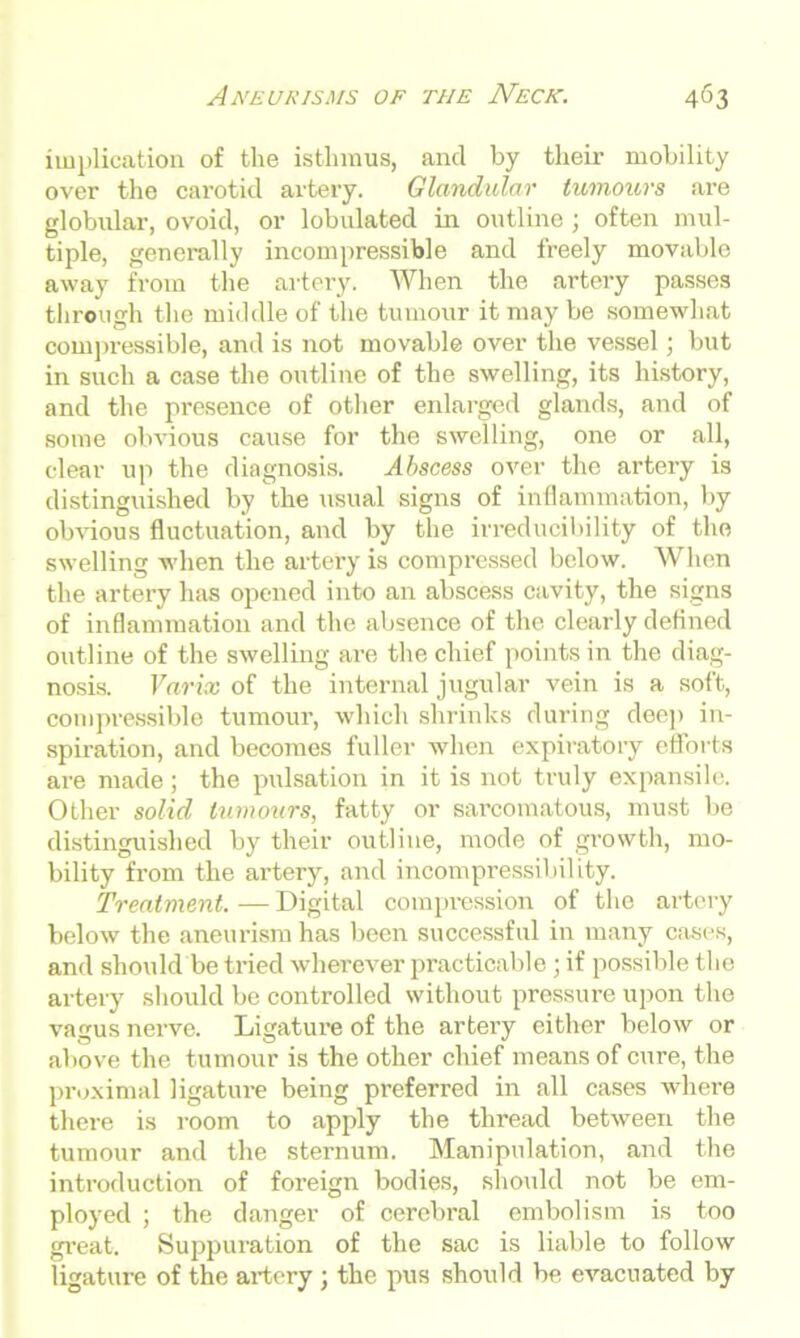 implication of the isthmus, and by their mobility over the carotid artery. Glandular tumours are globular, ovoid, or lobulated in outline ; often mul- tiple, generally incompressible and freely movable away from the artery. When the artery passes through the middle of the tumour it may be somewhat compressible, and is not movable over the vessel; but in such a case the outline of the swelling, its history, and the presence of other enlarged glands, and of some obvious cause for the swelling, one or all, clear up the diagnosis. Abscess over the artery is distinguished by the usual signs of inflammation, by obvious fluctuation, and by the irreducibility of the swelling when the artery is compressed below. When the artery has opened into an abscess cavity, the signs of inflammation and the absence of the clearly defined outline of the swelling are the chief points in the diag- nosis. Varix of the internal jugular vein is a soft, compressible tumour, which shrinks during dee)) in- spiration, and becomes fuller when expiratory efforts are made; the pulsation in it is not truly expansile. Other solid tumours, fatty or sarcomatous, must be distinguished by their outline, mode of growth, mo- bility from the artery, and incompressibility. Treatment. — Digital compression of the artery below the aneurism has been successful in many cases, and should be tried wherever practicable; if possible the artery should be controlled without pressure upon the vagus nerve. Ligature of the artery either below or above the tumour is the other chief means of cure, the proximal ligature being preferred in all cases where there is room to apply the thread between the tumour and the sternum. Manipulation, and the introduction of foreign bodies, should not be em- ployed ; the danger of cerebral embolism is too great. Suppuration of the sac is liable to follow ligature of the artery ; the pus should be evacuated by