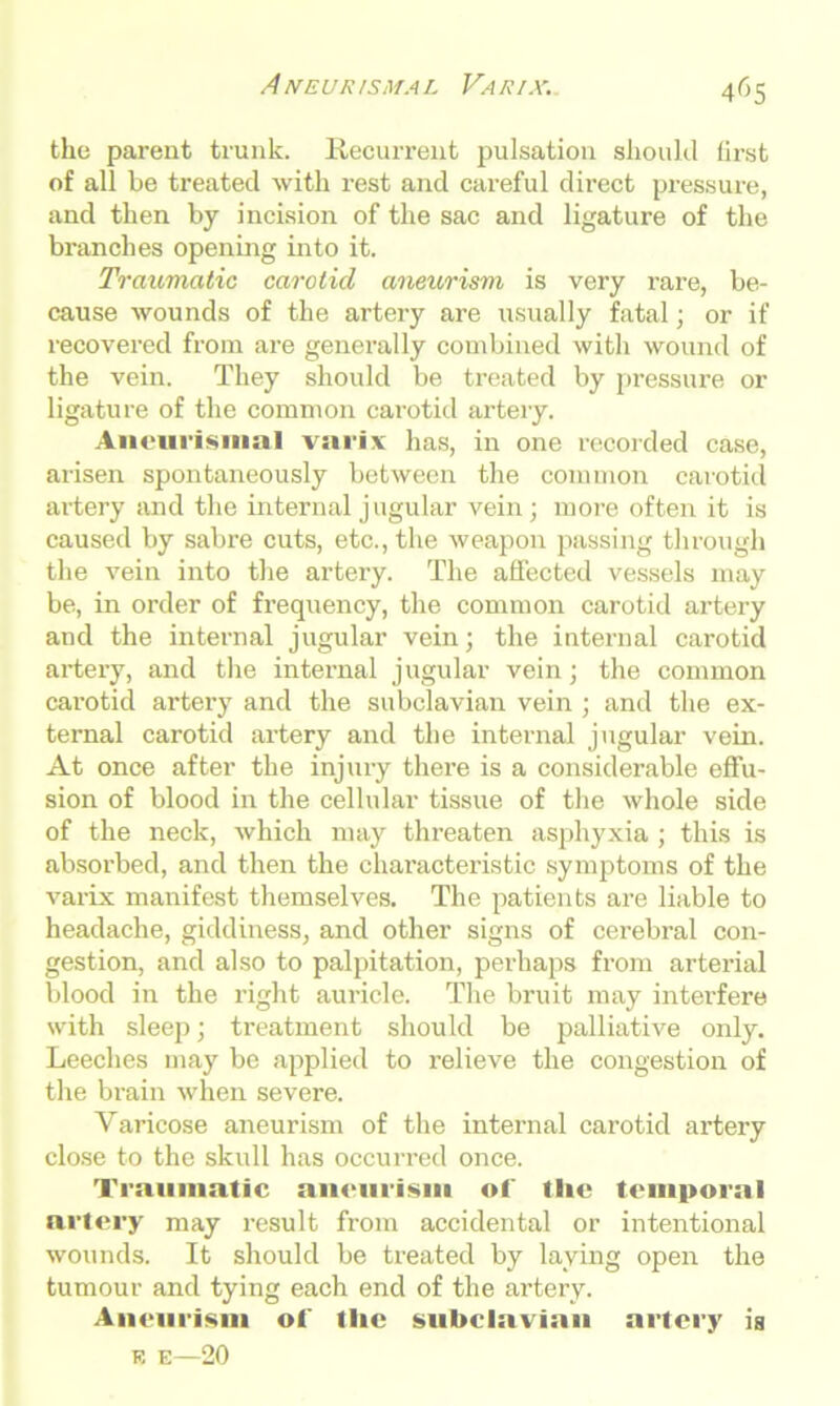 the parent trunk. Recurrent pulsation should first of all be treated with rest and careful direct pressure, and then by incision of the sac and ligature of the branches opening into it. Traumatic carotid aneurism is very i-are, be- cause wounds of the artery are usually fatal; or if recovered from are generally combined with wound of the vein. They should be treated by pressure or ligature of the common carotid artery. Aneurismal varix has, in one recorded case, arisen spontaneously between the common carotid artery and the internal jugular vein; more often it is caused by sabre cuts, etc., the weapon passing through the vein into the artery. The affected vessels may be, in order of frequency, the common carotid artery and the internal jugular vein; the internal carotid artery, and the internal jugular vein; the common carotid artei'y and the subclavian vein ; and the ex- ternal carotid artery and the internal jugular vein. At once after the injury there is a considerable effu- sion of blood in the cellular tissue of the whole side of the neck, which may threaten asphyxia ; this is absorbed, and then the characteristic symptoms of the varix manifest themselves. The patients are liable to headache, giddiness, and other signs of cerebral con- gestion, and also to palpitation, perhaps from arterial blood in the right auricle. The bruit may interfere with sleep; treatment should be palliative only. Leeches may be applied to relieve the congestion of the brain when severe. Varicose aneurism of the internal carotid artery close to the skull has occurred once. Traumatic aneurism of the temporal artery may result from accidental or intentional wounds. It should be treated by laying open the tumour and tying each end of the artery. Aneurism of the subclavian artery is K E—20