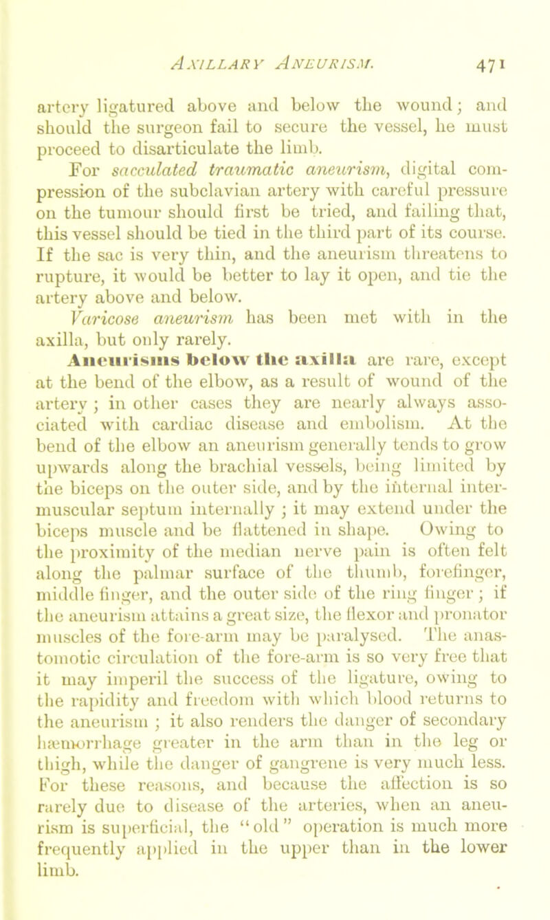 artery ligatured above and below the wound; and should the surgeon fail to secure the vessel, he must proceed to disarticulate the limb. For sacculated traumatic aneurism, digital com- pression of the subclavian artery with careful pressure on the tumour should first be tried, and failing that, this vessel should be tied in the third part of its course. If the sac is very thin, and the aneurism threatens to rupture, it would be better to lay it open, and tie the artery above and below. Varicose aneurism has been met with in the axilla, but only rarely. Aneurisms below the axillsi are rare, except at the bend of the elbow, as a result of wound of the artery ; in other cases they are nearly always asso- ciated with cardiac disease and embolism. At the bend of the elbow an aneurism generally tends to grow upwards along the brachial vessels, being limited by the biceps on the outer side, and by the internal inter- muscular septum internally ; it may extend under the biceps muscle and be flattened in shape. Owing to the proximity of the median nerve pain is often felt along the palmar surface of the thumb, forefinger, middle finger, and the outer side of the ring finger; if the aneurism attains a great size, the llexor and pronator muscles of the fore-arm may be paralysed. The anas- tomotic circulation of the fore-arm is so very free that it may imperil the success of the ligature, owing to the rapidity and freedom with which blood returns to the aneurism ; it also renders the danger of secondary hamvorrhage greater in the arm than in the leg or thigh, while the danger of gangrene is very much less. For these reasons, and because the affection is so rarely due to disease of the arteries, when an aneu- rism is superficial, the “old” operation is much more frequently applied in the upper than in the lower limb.