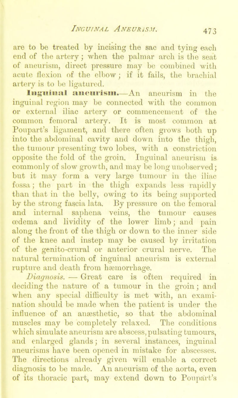 are to be treated by incising the sac and tying each end of the artery; when the palmar arch is the seat of aneurism, direct pressure may be combined with acute flexion of the elbow; if it fails, the brachial artery is to be ligatured. lii^uin:il aneurism.—An aneurism in the inguinal region may be connected with the common or external iliac artery or commencement of the common femoral artery. It is most common at Poupart’s ligament, and there often grows both up into the abdominal cavity and down into the thigh, the tumour presenting two lobes, with a constriction opposite the fold of the groin. Inguinal aneurism is commonly of slow growth, and may be long unobserved; but it may form a very large tumour in the iliac fossa; the part in the thigh expands less rapidly than that in the belly, owing to its being supported by the strong fascia lata. By pressure on the femoral and internal saphena veins, the tumour causes oedema and lividity of the lower limb; and pain along the front of the thigh or down to the inner side of the knee and instep may be caused by irritation of the genito-crural or anterior crural nerve. The natural termination of inguinal aneurism is external rupture and death from haemorrhage. Diagnosis. — Great care is often requh'ed in deciding the nature of a tumour in the groin; and when any special difficulty is met with, an exami- nation should be made when the patient is under the influence of an anaesthetic, so that the abdominal muscles may be completely relaxed. The conditions which simulate aneurism are abscess,pulsating tumours, and enlarged glands; in several instances, inguinal aneurisms have been opened in mistake for abscesses. The directions already given will enable a correct diagnosis to be made. An aneurism of the aorta, even of its thoracic part, may extend down to Poupart’s