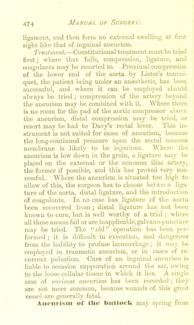 ligament, and then form an external swelling, at sight like that of inguinal aneurism. Treatment.—Constitutional treatment must be tried first; where that fails, compression, ligature, and coagulants may be resorted to. Proximal compression of the lower end of the aorta by Lister’s tourni- quet, the patient being under an anaesthetic, has been successful, and where it can be employed should always be tried; compression of the artery beyond the aneurism may be combined with it. Where there is no room for the pad of the aortic compressor above the aneurism, distal compression may be tried, or resort may be had to Davy’s rectal lever. This in- strument is not suited for cases of aneurism, because the long-continued pressure upon the rectal mucous membrane is likely to be injurious. Where the aneurism is low down in the groin, a ligature may be placed on the external or the common iliac artery, the former if possible, and this has proved very suc- cessful. Where the aneurism is situated too high to allow of this, the surgeon has to choose between liga- ture of the aorta, distal ligature, and the introduction of coagulants. In no case has ligature of the aorta been recovered from; distal ligature has not been known to cure, but is well worthy of a trial; where all these means fail or are inapplicable, galvano-punctu re may be tried. The “ old ” operation has been per- formed ; it is difficult in execution, and dangerous from the liability to profuse haemorrhage; it mav be employed in traumatic aneurism, or in cases of re- current pulsation. Cure of an inguinal aneurism is liable to occasion suppuration around the sac, owing to the loose cellular tissue in which it lies. A single- case of varicose aneurism has been recorded ; they are not more common, because wounds of this great vessel are generally fatal. Aneiii'isni of the luittook may spring from