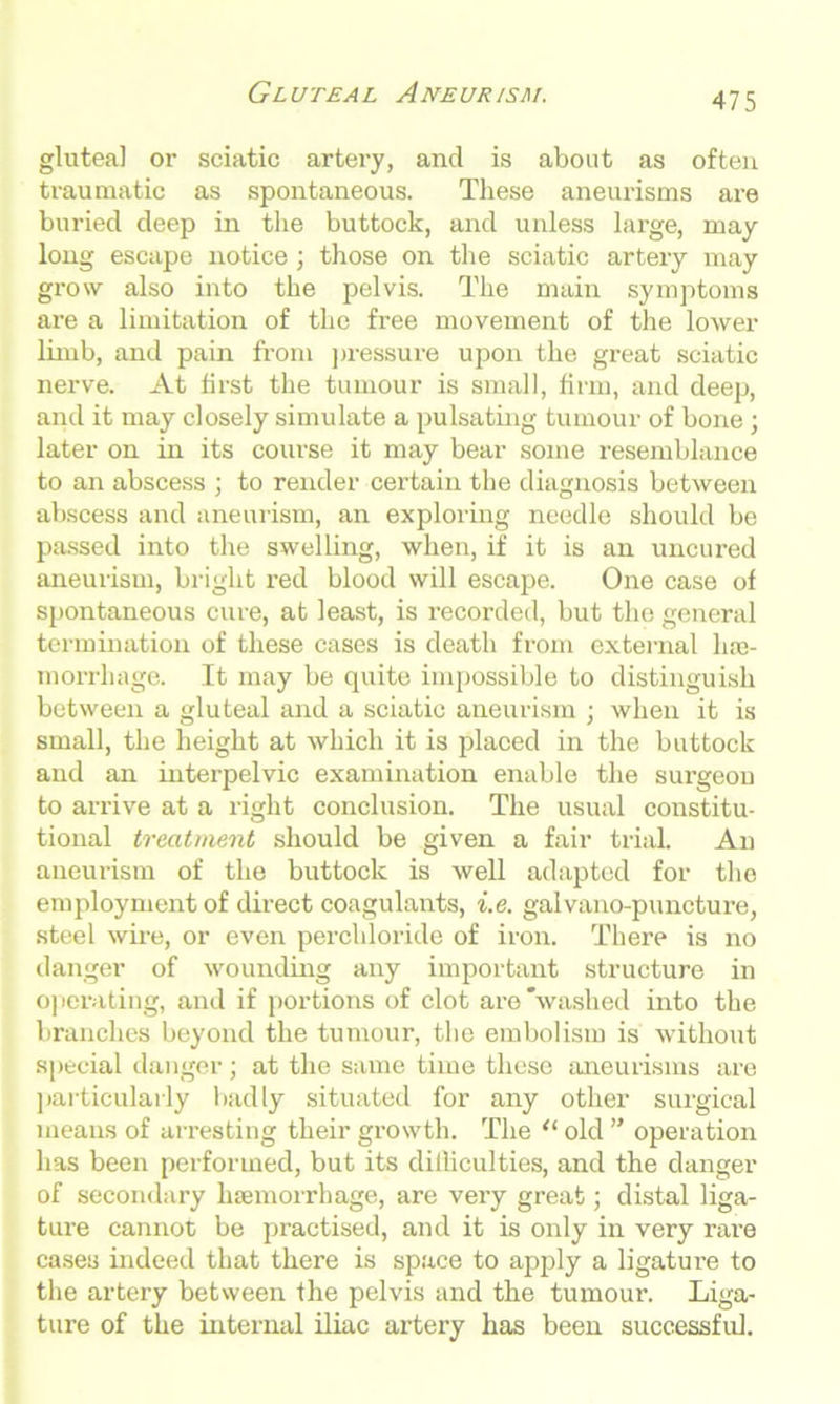 gluteal or sciatic artery, and is about as often traumatic as spontaneous. These aneurisms are buried deep in the buttock, and unless large, may long escape notice; those on the sciatic artery may grow also into the pelvis. The main symptoms are a limitation of the free movement of the lower limb, and pain from pressure upon the great sciatic nerve. At first the tumour is small, firm, and deep, and it may closely simulate a pulsating tumour of bone; later on in its course it may bear some resemblance to an abscess ; to render certain the diagnosis between abscess and aneurism, an exploring needle should be passed into the swelling, when, if it is an uncured aneurism, bright red blood will escape. One case of spontaneous cure, at least, is recorded, but the general termination of these cases is death from external hae- morrhage. It may be quite impossible to distinguish between a gluteal and a sciatic aneurism ; when it is small, the height at which it is placed in the buttock and an interpelvic examination enable the surgeon to arrive at a right conclusion. The usual constitu- tional treatment should be given a fair trial. An aneurism of the buttock is well adapted for the employment of direct coagulants, i.e. galvano-puncture, steel wire, or even perchloride of iron. There is no danger of wounding any important structure in operating, and if portions of clot are'washed into the branches beyond the tumour, the embolism is without special danger; at the same time these aneurisms are particularly badly situated for any other surgical means of arresting their growth. The “ old ” operation has been performed, but its diihculties, and the danger of secondary haemorrhage, are very great; distal liga- ture cannot be practised, and it is only in very rare cases indeed that there is space to apply a ligature to the artery between the pelvis and the tumour. Liga- ture of the internal iliac artery has been successful.