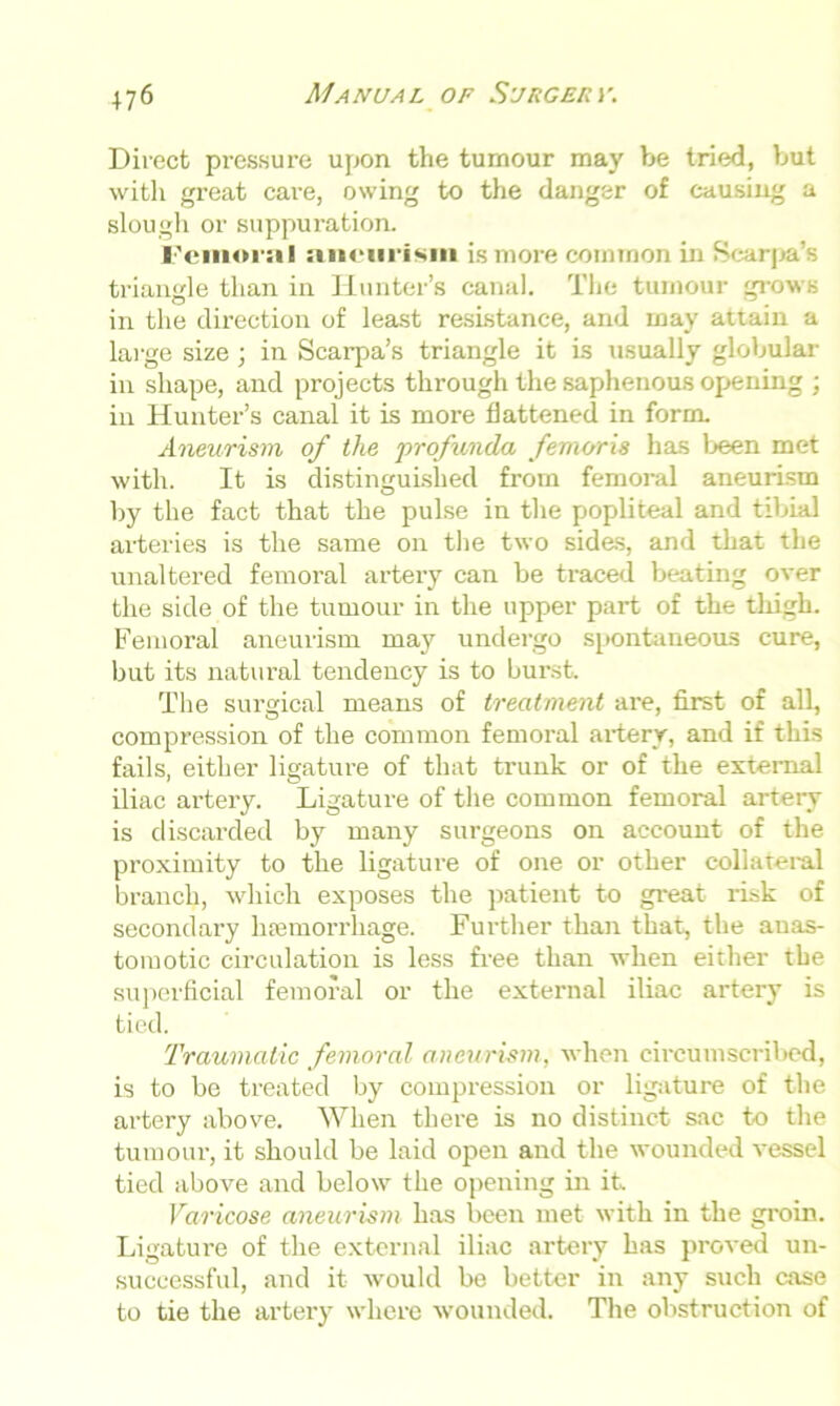 Direct pressure upon the tumour may be tried, but with great care, owing to the danger of causing a slough or suppuration. l'emor;t I aneurism is more common in Scarpa’s triangle than in Hunter’s canal. The tumour grows in the direction of least resistance, and may attain a large size ; in Scarpa’s triangle it is usually globular in shape, and projects through the saphenous opening ; in Hunter’s canal it is more flattened in form. Aneurism of the profunda femoris has been met with. It is distinguished from femoral aneurism by the fact that the pulse in the popliteal and tibial arteries is the same on the two sides, and that the unaltered femoral artery can be traced beating over the side of the tumour in the upper part of the thigh. Femoral aneurism may undergo spontaneous cure, but its natural tendency is to burst. The surgical means of treatment are, first of all, compression of the common femoral artery, and if this fails, either ligature of that trunk or of the external iliac artery. Ligature of the common femoral artery is discarded by many surgeons on account of the proximity to the ligature of one or other collateral branch, which exposes the patient to great risk of secondary haemorrhage. Further than that, the anas- tomotic circulation is less free than when either the superficial femoral or the external iliac artery is tied. Traumatic femoral aneurism, when circumscribed, is to be treated by compression or ligature of the artery above. When there is no distinct sac to the tumour, it should be laid open and the wounded vessel tied above and below the opening in it Varicose aneurism has been met with in the groin. Ligature of the external iliac artery has proved un- successful, and it would be better in any such case to tie the artery where wounded. The obstruction of