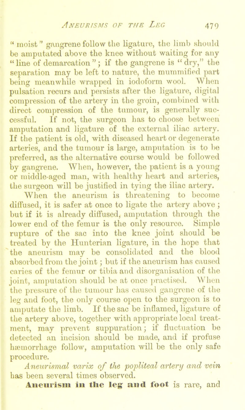 Aneurisms of the Leg 470 “ moist ” gangrene follow the ligature, the limb should be amputated above the knee without waiting for any “ line of demarcation ”; if the gangrene is “ dry,” the separation may be left to nature, the mummified part being meanwhile wrapped in iodoform wool. When pulsation recurs and persists after the ligature, digital compression of the artery in the groin, combined with direct compression of the tumour, is generally suc- cessful. If not, the surgeon has to choose between amputation and ligature of the external iliac artery. If the patient is old, with diseased heart or degenerate arteries, and the tumour is large, amputation is to be preferred, as the alternative course would be followed by gangrene. When, however, the patient is a young or middle-aged man, with healthy heart and arteries, the surgeon will be justified in tying the iliac artery. When the aneurism is threatening to become diffused, it is safer at once to ligate the artery above ; but if it is already diffused, amputation through the lower end of the femur is the only resource. Simple rupture of the sac into the knee joint should be treated by the Hunterian ligature, in the hope that the aneurism may be consolidated and the blood absorbed from the joint; but if the aneurism has caused caries of the femur or tibia and disorganisation of the joint, amputation should be at once practised. When the pressure of the tumour has caused gangrene of the leg and foot, the only course open to the surgeon is to amputate the limb. If the sac be inflamed, ligature of the artery above, together with appropriate local treat- ment, may prevent suppuration; if fluctuation be detected an incision should be made, and if profuse 1 Hemorrhage follow, amputation will be the only safe procedure. Aneuriwial varix of the popliteal artery and vein has been several times observed. Aneurism in tlic leg; anil foot is rare, and