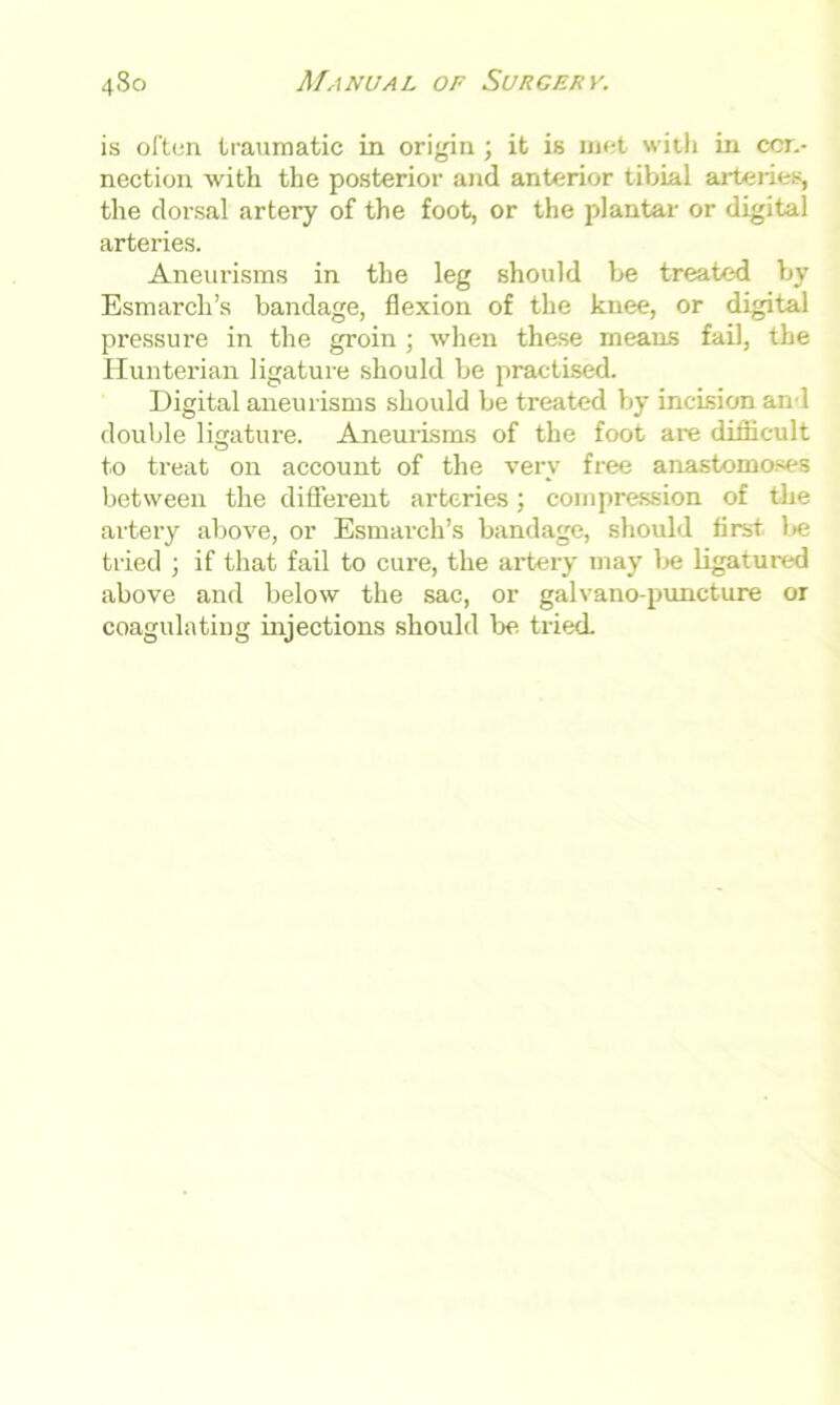 is often traumatic in origin ; it is met with in con- nection with the posterior and anterior tibial arteiies, the dorsal artery of the foot, or the plantar or digital arteries. Aneurisms in the leg should be treated by Esmarch’s bandage, flexion of the knee, or digital pressure in the groin ; when these means fail, the Hunterian ligature should be practised. Digital aneurisms should be treated by incision an l double ligature. Aneurisms of the foot are difficult to treat on account of the very free anastomoses between the different arteries; compression of the artery above, or Esmarch’s bandage, should first, be tried ; if that fail to cure, the artery may be ligatured above and below the sac, or galvano-puncture or coagulating injections should be tried.