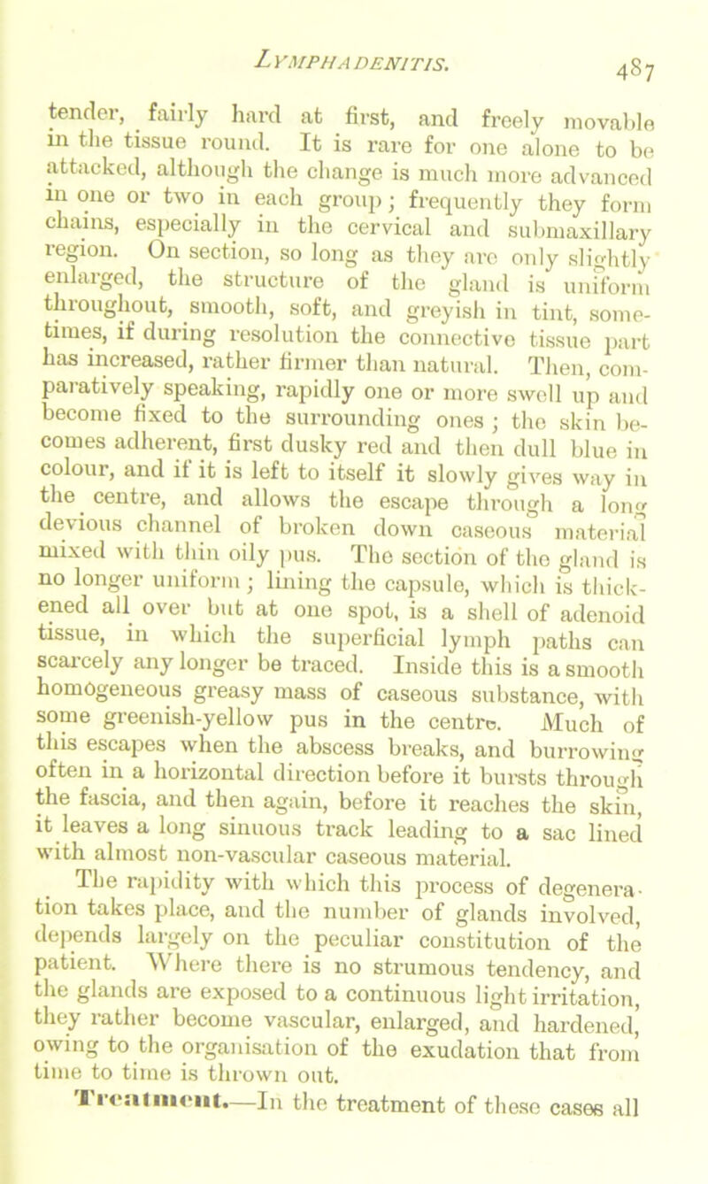 L YMPIIA DEN1TIS. tender, fairly hard at first, and freely movable m the tissue round. It is rare for one alone to be attacked, although the change is much more advanced in one or two in each group; frequently they form chains, especially in the cervical and submaxillary region. On section, so long as they are only slightly enlaiged, the structure of the gland is uniform throughout, smooth, soft, and greyish in tint, some- times, if during resolution the connective tissue part has increased, rather firmer than natural. Then, com- paratively speaking, rapidly one or more swell up and become fixed to the surrounding ones ; the skin be- comes adherent, first dusky red and then dull blue in colour, and if it is left to itself it slowly gives way in the centre, and allows the escape through a long devious channel of broken down caseous material mixed with thin oily pus. The section of the gland is no longer uniform; lining the capsule, which is thick- ened all over but at one spot, is a shell of adenoid tissue, in which the superficial lymph paths can scarcely any longer be traced. Inside this is a smooth homogeneous greasy mass of caseous substance, with some greenish-yellow pus in the centre. Much of this escapes when the abscess breaks, and burrowing often in a hoi'izontal direction before it bursts through the fascia, and then again, before it reaches the skin, it leaves a long sinuous track leading to a sac lined with almost non-vascular caseous material. The rapidity with which this process of degenera- tion takes place, and the number of glands involved, depends largely on the peculiar constitution of the patient. Where there is no strumous tendency, and the glands are exposed to a continuous light irritation, they rather become vascular, enlarged, and hardened’ owing to the organisation of the exudation that from time to time is thrown out. I I'cai incut.—In the treatment of these cases all